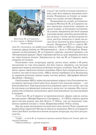 ескудо1, що тоді було вельми значною су
мою, адже його вважали важливим поло
неним. Повернувся до Іспанії, де напри
кінці того ж року дістався Мадрида.
Потрапивши на службу до іспансько
го короля Філіппа ІІ, М. де Сервантес на
віть виконував шпигунські завдання на
заході Алжиру, де був раніше полоненим.
За успішне завершення цієї місії отримав
удесятеро менше, аніж був заплачений ви
куп за нього. І потім, ще багато років по
спіль, він буде повертати ті гроші, що ко
лись були позичені на його порятунок із
полону. Наприкінці ХVI ст. король Фі
ліпп ІІ, готуючись до майбутньої війни (з 1587 до 1604 р.), збирав свою
іспанську армаду (відому як «Непереможна») — флот із 130 кораблів. Повер
нувшись на батьківщину, М. де Сервантес здійснює закупівлі провіанту для
«Непереможної армади». Проте торговцем він був не дуже вправним, його весь
час переслідували невдачі. Завершилося це тим, що М. де Сервантес навіть
потрапив до в’язниці.
Розпочавши свою літературну кар’єру досить пізно, майже в 40 років,
письменник не став популярним. Ані його новела «Галатея», ані численні
драматичні твори не викликали особливого інтересу в публіки. Тому М. де Сер
вантес прагне заробляти іншими способами. Проте його підприємницька ді
яльність так само не мала успіху. 1603 р. митець перебрався до м. Вальядоліда,
де завершив розпочату раніше першу частину роману «Премудрий гідальго1
Дон Кіхот з Ламанчі».
Опублікована 1605 р. перша частина роману відразу стала блискавично по
пулярною: протягом одного року було видано п’ять накладів книжки — і всі
вони розійшлися. Твір перекладали й за кордоном, проте того успіху, що став
би підставою для фінансової упевненості, автор так і не отримав. Він став ві
домим, його книжкою зачитувалися, проте вона викликала глузливі насмішки
й заздрощі.
З того часу М. де Сервантес не припиняв писати. Драми, новели, поеми,
ще один роман «Мандри Персілеса і Сигізмунди»… А в 1616 р. вийшла друком
друга частина роману про Дон Кіхота. У 1616 р., уже на смертному ложі,
митець прийняв постриг у ченці. Наприкінці квітня 1616 р. помер.
Про що думав письменник в останні миті свого життя? Чому земний світ
видався йому марнотою? Ми про це ніколи не дізнаємося. Міґель де Сервантес
і його Дон Кіхот залишилися вічною загадкою літератури, яку ми й досі роз
гадуємо.
В І Д Р О Д Ж Е Н Н Я
192
Пам’ятник М. де Сервантесу
та його героям. м. Мадрид (Іспанія).
Сучасне фото
1 Ескудо — за часів М. де Сервантеса грошова одиниця Португалії, Іспанії, країн Ла
тинської Америки.
2 Ґідальго (ідальго) — дрібний дворянин.
 