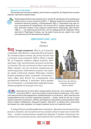 Книжка і комп’ютер
За допомогою Інтернету знайдіть пам’ятники та музеї М. де Сервантеса в різних
країнах, підготуйте презентацію.
Перекладений багатьма мовами світу, роман М. де Сервантеса прийшов до
українського читача наприкінці XIX ст. І. Франко здійснив скорочений вір
шований переспів роману, опублікований 1891 р. Працював над ним та
кож і письменник В. Самійленко. На початку ХХ ст. роман переклав М. Іва
нов. Значною подією стало видання українського перекладу «Дон Кіхота»
1995 р. — це переклад розпочатий, але не завершений М. Лукашем. Його
закінчив А. Перепадя. Книжка, що так довго йшла до нас, варта того, щоб
поставитися до неї максимально уважно.
ДОН КІХОТ (1605–1615)
Роман
(Уривки)
Історія створення. Міґель де Сервантес
створював «Дон Кіхота» упродовж багатьох років.
За словами самого автора, він почав писати твір
у в’язниці, куди потрапив 1597 р. (банк, у якому
М. де Сервантес зберігав зібрані податки, збан
крутував, тому письменника засудили за розтра
ту коштів). Під час ув’язнення в його уяві постав
образ людини, яка під впливом лицарських ро
манів вирушила здійснювати подвиги, наслідую
чи героїв улюблених книжок. Можливо, тодішня
Іспанія видавалася йому духовною «в’язницею» і
через образ Дон Кіхота він утверджував ідею
внутрішньої свободи. А можливо, задум роману
був пов’язаний з особливостями соціально еконо
мічного розвитку й культури того часу.
Королівство Іспанія було надзвичайно могутнім, але наприкінці XVI —
на початку XVII ст. воно поступово почало втрачати свою міць. Утім, геро
їчне минуле багатьом видавалося привабливішим за сучасність. Цим пояснюється
надзвичайний успіх в Іспанії лицарських романів — жанру, який на той час в інших
країнах утратив популярність. Міґель де Сервантес відзначив у своєму романі неба
жання людей позбавитися облудних ідеалів. Претензії та амбіції його сучасників
виглядали так само кумедно, як лицар в іржавих латах на старезній шкапі.
У романі багато автобіографічного матеріалу. Дружина письменника була
родом із Ламанчі, від її родичів митець уперше почув історію про Алонсо Кі
хано — палкого шанувальника лицарських романів. У романі згадуються іме
на багатьох сучасників митця, перетворених його уявою на художні образи.
М І Ґ Е Л Ь Д Е С Е Р В А Н Т Е С
193
Пам’ятник Дон Кіхоту.
м. Кордова (Іспанія).
Сучасне фото
 