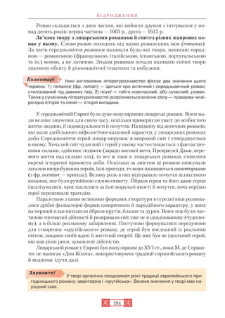Роман складається з двох частин, які вийшли друком з інтервалом у по
над десять років: перша частина — 1605 р., друга — 1615 р.
Зв’язок твору з лицарськими романами й синтез різних жанрових оз
нак у ньому. Слово роман походить від назви романських мов (romanus).
За часів середньовіччя романом називали будь які твори, написані народ
ною — романською (французькою, італійською, іспанською, португальською
та ін.) мовою, а не латиною. Згодом романом почали називати епічні твори
значного обсягу й різноманітної тематики та побудови.
Нині англомовне літературознавство фіксує два значення цього
терміна: 1) romance (фр. roman) — ідеться про античний і середньовічний роман;
стилізований під давнину твір; 2) novel — тобто новочасний, або сучасний, роман.
Також у сучасному літературознавстві розрізняються власне story — правдива чи ві
рогідна історія та novel — історія вигадана.
У середньовічній Європі були дуже популярними лицарські романи. Вони ма
ли велике значення для свого часу, оскільки привернули увагу до особистого
життя людини, її індивідуальності й почуттів. На відміну від античних романів,
які мали здебільшого міфологічно казковий характер, у лицарських романах
доби Середньовіччя герой лицар вирушає в широкий світ і утверджується
в ньому. Хоча цей світ чудесний і герой у ньому часто стикається з фантастич
ними силами, здійснює подвиги (заради високої мети, Прекрасної Дами, пере
моги життя над силами зла), та все ж таки в лицарських романах з’явилися
окремі історичні прикмети доби. Оскільки за змістом ці романи описували
загалом випробування героїв, їхні пригоди, то вони називаються авантюрними
(з фр. aventure — пригода). Велику роль в них відігравало почуття шляхетного
кохання, яке було рушійною силою сюжету. Образи героя та його дами серця
ідеалізувалися, прославлялися за їхні моральні якості й почуття, хоча нерідко
герої переживали трагедію.
Паралельно з цими великими формами літератури в середні віки розвива
лися дрібні фольклорні форми сатиричного й пародійного характеру, у яких
на перший план виходили образи крутія, блазня та дурня. Вони теж були час
тиною тогочасної дійсності й розкривали світ уже не в ідеалізованому (чудесно
му), а в більш реальному забарвленні. Поступово формувалися передумови
для створення «крутійського» роману, де герой був поєднаний із реальним
світом, завдяки своїй вдачі й життєвій енергії. Це вже був не ідеальний герой,
він мав різні риси, зумовлені дійсністю.
Лицарський роман у Європі був популярним до XVI ст., поки М. де Серван
тес не написав «Дон Кіхота», використовуючи традиції європейського роману
й водночас ідучи далі.
В І Д Р О Д Ж Е Н Н Я
194
У творі органічно поєдналися різні традиції європейського при
годницького роману: авантюрна і «крутійська». Велике значення у творі має на
родний сміх.
Зауважте!
Коментарі
 