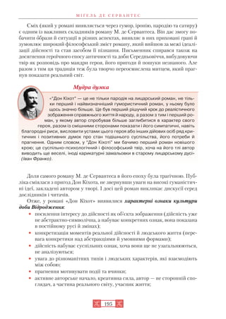 Сміх (який у романі виявляється через гумор, іронію, пародію та сатиру)
є одним із важливих складників роману М. де Сервантеса. Він дає змогу по
бачити образи й ситуації в різних аспектах, виявляє в них приховані грані й
зумовлює широкий філософський зміст роману, який вийшов за межі ідеалі
зації дійсності та став засобом її пізнання. Письменник спирався також на
досягнення героїчного епосу античності та доби Середньовіччя, вибудовуючи
твір як розповідь про мандри героя, його пригоди й пошуки незнаного. Але
разом з тим ця традиція теж була творчо переосмислена митцем, який праг
нув показати реальний світ.
Мудра думка
«“Дон Кіхот” — це не тільки пародія на лицарський роман, не тіль
ки перший і найвизначніший гумористичний роман, у ньому було
щось значно більше. Це був перший рішучий крок до реалістичного
зображення справжнього життя й народу, а разом з тим і перший ро
ман, у якому автор спробував більше заглибитися в характер свого
героя, разом із смішними сторонами показати і його симпатичні, навіть
благородні риси, висловити устами цього героя або інших дійових осіб ряд кри
тичних і позитивних думок про стан тодішнього суспільства, його потреби й
прагнення. Одним словом, у “Дон Кіхоті” ми бачимо перший роман новішого
крою; це суспільно психологічний і філософський твір, хоча на його тлі автор
виводить ще веселі, іноді карикатурні замальовки в старому лицарському дусі»
(Іван Франко).
Доля самого роману М. де Сервантеса в його епоху була трагічною. Пуб
ліка сміялася з пригод Дон Кіхота, не звернувши уваги на високі гуманістич
ні ідеї, закладені автором у творі. І досі цей роман викликає дискусії серед
дослідників і читачів.
Отже, у романі «Дон Кіхот» виявилися характерні ознаки культури
доби Відродження:
• посилення інтересу до дійсності як об’єкта зображення (дійсність уже
не абстрактно символічна, а набуває конкретних ознак, вона показана
в постійному русі й змінах);
• конкретизація моментів реальної дійсності й людського життя (пере
вага конкретики над абстракціями й умовними формами);
• дійсність набуває суспільних ознак, хоча вони ще не узагальнюються,
не аналізуються;
• увага до різноманітних типів і людських характерів, які взаємодіють
між собою;
• прагнення мотивувати події та вчинки;
• активне авторське начало, креативна сила, автор — не сторонній спо
глядач, а частина реального світу, учасник життя;
М І Ґ Е Л Ь Д Е С Е Р В А Н Т Е С
195
 