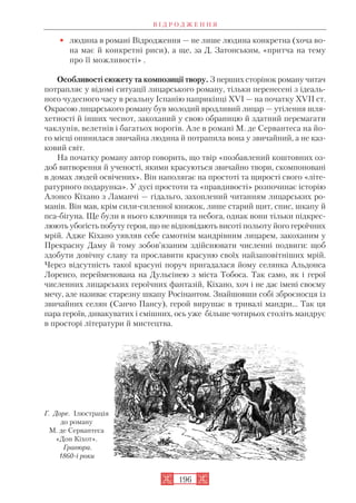 • людина в романі Відродження — не лише людина конкретна (хоча во
на має й конкретні риси), а ще, за Д. Затонським, «притча на тему
про її можливості» .
Особливості сюжету та композиції твору. З перших сторінок роману читач
потрапляє у відомі ситуації лицарського роману, тільки перенесені з ідеаль
ного чудесного часу в реальну Іспанію наприкінці XVI — на початку XVII ст.
Окрасою лицарського роману був молодий вродливий лицар — утілення шля
хетності й інших чеснот, закоханий у свою обраницю й здатний перемагати
чаклунів, велетнів і багатьох ворогів. Але в романі М. де Сервантеса на йо
го місці опинилася звичайна людина й потрапила вона у звичайний, а не каз
ковий світ.
На початку роману автор говорить, що твір «позбавлений коштовних оз
доб витворення й ученості, якими красуються звичайно твори, скомпоновані
в домах людей освічених». Він наполягає на простоті та щирості свого «літе
ратурного подарунка». У дусі простоти та «правдивості» розпочинає історію
Алонсо Кіхано з Ламанчі — гідальго, захоплений читанням лицарських ро
манів. Він мав, крім сили силенної книжок, лише старий щит, спис, шкапу й
пса бігуна. Ще були в нього ключниця та небога, однак вони тільки підкрес
люють убогість побуту героя, що не відповідають висоті польоту його героїчних
мрій. Адже Кіхано уявляв себе самотнім мандрівним лицарем, закоханим у
Прекрасну Даму й тому зобов’язаним здійснювати численні подвиги: щоб
здобути довічну славу та прославити красуню своїх найзаповітніших мрій.
Через відсутність такої красуні поруч пригадалася йому селянка Альдонса
Лоренсо, перейменована на Дульсінею з міста Тобоса. Так само, як і герої
численних лицарських героїчних фантазій, Кіхано, хоч і не дає імені своєму
мечу, але називає старезну шкапу Росінантом. Знайшовши собі зброєносця із
звичайних селян (Санчо Пансу), герой вирушає в тривалі мандри… Так ця
пара героїв, дивакуватих і смішних, ось уже більше чотирьох століть мандрує
в просторі літератури й мистецтва.
В І Д Р О Д Ж Е Н Н Я
196
Г. Доре. Ілюстрація
до роману
М. де Сервантеса
«Дон Кіхот».
Гравюра.
1860 і роки
 