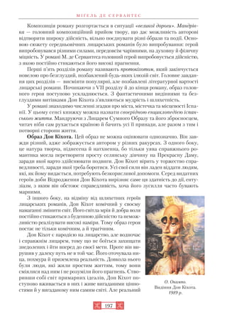 Композиція роману розгортається в ситуації «великої дороги». Мандрів
ка — головний композиційний прийом твору, що дає можливість авторові
відтворити широку дійсність, вільно поєднувати різні образи та події. Осно
вою сюжету середньовічних лицарських романів було випробування: герой
випробовувався різними силами, передовсім чарівними, на духовну й фізичну
міцність. У романі М. де Сервантеса головний герой випробовується дійсністю,
з якою постійно стикаються його високі прагнення.
Перші п’ять розділів роману називають протокіхотом, який закінчується
новелою про безглуздий, позбавлений будь яких ілюзій світ. Головне завдан
ня цих розділів — висміяти популярні, але позбавлені літературної вартості
лицарські романи. Починаючи з VII розділу й до кінця роману, образ голов
ного героя поступово ускладнюється. З фантастичними видіннями та без
глуздими витівками Дон Кіхота з’являються мудрість і шляхетність.
У романі знаходимо численні згадки про міста, містечка та місцевості Іспа
нії. У цьому сенсі книжку можна назвати своєрідною енциклопедією іспан
ського життя. Мандруючи з Лицарем Сумного Образу та його зброєносцем,
читач ніби сам рухається країною й бачить усі її принади, але разом з тим і
потворні сторони життя.
Образ Дон Кіхота. Цей образ не можна оцінювати однозначно. Він зав
жди різний, адже зображується автором у різних ракурсах. З одного боку,
це натура творча, піднесена й натхненна, бо тільки уява справжнього ро
мантика могла перетворити просту селянську дівчину на Прекрасну Даму,
заради якої варто здійснювати подвиги. Дон Кіхот вірить у торжество спра
ведливості, заради якої треба боротися. Усі свої сили він ладен віддати людям,
які, як йому видається, потребують безкорисливої допомоги. Серед видатних
героїв доби Відродження Дон Кіхота вирізняє саме ця здатність до дії, енту
зіазм, з яким він обстоює справедливість, хоча його зусилля часто бувають
марними.
З іншого боку, на відміну від шляхетних героїв
лицарських романів, Дон Кіхот комічний у своєму
намаганні змінити світ. Його світла мрія й добра воля
постійно стикаються з буденною дійсністю та немож
ливістю реалізувати високі наміри. Тому образ героя
постає не тільки комічним, а й трагічним.
Дон Кіхот є пародією на лицарство, але водночас
і справжнім лицарем, тому що не боїться захищати
знедолених і йти вперед до своєї мети. Проте він ви
рушив у далеку путь не в той час. Його оточувала ни
ца, похмура й приземлена реальність. Довкола нього
були люди, які жили простим життям, тому вони
сміялися над ним і не розуміли його прагнень. Ство
ривши собі світ примарних ідеалів, Дон Кіхот по
ступово вживається в них і живе вигаданими цінно
стями й у вигаданому ним самим світі. Але реальний
М І Ґ Е Л Ь Д Е С Е Р В А Н Т Е С
197
О. Окампо.
Видіння Дон Кіхота.
1989 р.
 