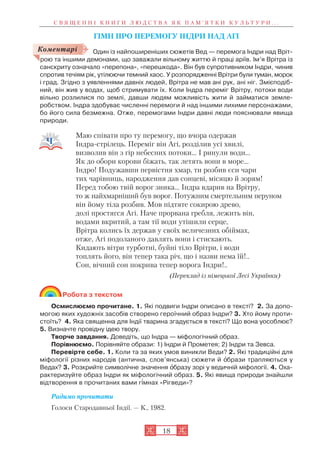 18
ГІМН ПРО ПЕРЕМОГУ ІНДРИ НАД АГІ
Один із найпоширеніших сюжетів Вед — перемога Індри над Вріт
рою та іншими демонами, що заважали вільному життю й праці аріїв. Ім’я Врітра із
санскриту означало «перепона», «перешкода». Він був супротивником Індри, чинив
спротив течіям рік, утілюючи темний хаос. У розпорядженні Врітри були туман, морок
і град. Згідно з уявленнями давніх людей, Врітра не мав ані рук, ані ніг. Змієподіб
ний, він жив у водах, щоб стримувати їх. Коли Індра переміг Врітру, потоки води
вільно розлилися по землі, давши людям можливість жити й займатися земле
робством. Індра здобуває численні перемоги й над іншими лихими персонажами,
бо його сила безмежна. Отже, перемогами Індри давні люди пояснювали явища
природи.
Маю співати про ту перемогу, що вчора одержав
Індра стрілець. Переміг він Агі, розділив усі хвилі,
визволив він з гір небесних потоки… І ринули води…
Як до обори корови біжать, так летять вони в море…
Індро! Подужавши первістня хмар, ти розбив єси чари
тих чарівниць, народження дав сонцеві, місяцю й зорям!
Перед тобою твій ворог зника… Індра вдарив на Врітру,
то ж найхмарніший був ворог. Потужним смертельним перуном
він йому тіла розбив. Мов підтяте сокирою древо,
долі простягся Агі. Наче прорвана гребля, лежить він,
водами вкритий, а там тії води утішили серце,
Врітра колись їх держав у своїх величезних обіймах,
отже, Агі подоланого давлять вони і стискають.
Кидають вітри турботні, буйні тіло Врітри, і води
топлять його, він тепер така річ, що і назви нема їй!..
Сон, вічний сон покрива тепер ворога Індри!..
(Переклад із німецької Лесі Українки)
Робота з текстом
Осмислюємо прочитане. 1. Які подвиги Індри описано в тексті? 2. За допо
могою яких художніх засобів створено героїчний образ Індри? 3. Хто йому проти
стоїть? 4. Яка священна для Індії тварина згадується в тексті? Що вона уособлює?
5. Визначте провідну ідею твору.
Творче завдання. Доведіть, що Індра — міфологічний образ.
Порівнюємо. Порівняйте образи: 1) Індри й Прометея; 2) Індри та Зевса.
Перевірте себе. 1. Коли та за яких умов виникли Веди? 2. Які традиційні для
міфології різних народів (антична, слов’янська) сюжети й îбрази трапляються у
Ведах? 3. Розкрийте символічне значення îбразу зорі у ведичній міфології. 4. Оха
рактеризуйте образ Індри як міфологічний образ. 5. Які явища природи знайшли
відтворення в прочитаних вами г³мнах «Рігведи»?
Радимо прочитати
Голоси Стародавньої Індії. — К., 1982.
С В Я Щ Е Н Н І К Н И Г И Л Ю Д С Т В А Я К П А М ’ Я Т К И К У Л Ь Т У Р И . . .
Коментарі
 