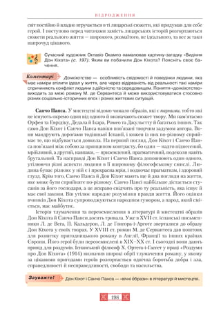 світ постійно й владно втручається в ті лицарські сюжети, які придумав для себе
герой. І поступово перед читачами замість лицарських історій розгортаються
сюжети реального життя — широкого, розмаїтого, не ідеального, та все ж таки
напрочуд цікавого.
Сучасний художник Октавіо Окампо намалював картину загадку «Видіння
Дон Кіхота» (с. 197). Яким ви побачили Дон Кіхота? Поясніть своє ба
чення.
Донкіхотство — особливість свідомості й поведінки людини, яка
має наміри втілити ідеал у життя, але через відірваність від реальності такі наміри
спричиняють конфлікт людини з дійсністю та середовищем. Поняття «донкіхотство»
виходить за межі роману М. де Сервантеса й може використовуватися стосовно
різних соціально історичних епох і різних життєвих ситуацій.
Санчо Панса. У мистецтві відомо чимало образів, які є парними, тобто які
не існують окремо один від одного й визначають сюжет твору. Ми пам’ятаємо
Орфея та Еврідіку, Дедала й Ікара, Ромео та Джульєтту й багатьох інших. Так
само Дон Кіхот і Санчо Панса навіки пов’язані творчим задумом автора. Во
ни мандрують дорогами тодішньої Іспанії, і кожен із них по різному сприй
має те, що відбувається довкола. На перший погляд, Дон Кіхот і Санчо Пан
са пов’язані між собою за принципом контрасту, бо один — надто піднесений,
мрійливий, а другий, навпаки, — приземлений, прагматичний, подеколи навіть
брутальний. Та насправді Дон Кіхот і Санчо Панса доповнюють один одного,
утілюючи різні аспекти людини в її широкому філософському смислі. Лю
дина буває різною: у ній є і прекрасна мрія, і водночас прагматизм, і здоровий
глузд. Крім того, Санчо Панса й Дон Кіхот мають ще й два погляди на життя,
яке може бути сприйняте по різному. Санчо Пансі найбільше дістається сту
санів за його господаря, а це яскраво свідчить про ту реальність, яка існує й
має свої закони. Він утілює народне розуміння правди життя. Його оцінки
вчинків Дон Кіхота супроводжуються народним гумором, а народ, який смі
ється, має майбутнє.
Історія тлумачення та переосмислення в літературі й мистецтві образів
Дон Кіхота й Санчо Панси досить тривала. Уже в XVII ст. іспанські письмен
ники Л. де Вега, П. Кальдерон, Л. де Гонгора і Арготе зверталися до образу
Дон Кіхота у своїх творах. У XVIII ст. роман М. де Сервантеса дав поштовх
для розвитку пригодницького роману в Англії, Франції та інших країнах
Європи. Його герої були переосмислені в XIX–XX ст. І сьогодні вони дають
привід для роздумів. Іспанський філософ Х. Ортега і Гассет у праці «Роздуми
про Дон Кіхота» (1914) визначив широкі обрії тлумачення роману, у якому
за цікавими пригодами героїв розгортається одвічна боротьба добра і зла,
справедливості й несправедливості, свободи та насильства.
В І Д Р О Д Ж Е Н Н Я
198
Коментарі
Дон Кіхот і Санчо Панса — «вічні îбрази» в літературі й мистецтві.Зауважте!
 