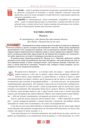 Ромаан — один із жанрів художньої літератури, прозовий твір, місткий
за обсягом, складний за будовою, у якому широко охоплено важливі
проблеми, життєві події, розкрито історії багатьох персонажів протягом
значного проміжку часу.
Пароодія (з давньогрецьк. пісня навиворіт, переробка на смішний
лад) — один із жанрів фольклору й літератури, гумористичний чи сати
ричний твір, у якому імітується творча манера письменника для осміян
ня її як не відповідної новим мистецьким запитам.
ЧАСТИНА ПЕРША
Розділ І,
де оповідається, хто такий був преславний гідальго
Дон Кіхот з Ламанчі та як він жив
Незважаючи на свою позірну простоту нібито історичного переказу,
початок роману є досить складно організованим текстом. Мова твору відображає
архаїзований стиль лицарських романів, але за допомогою засобів гумору, іронії і
пародії подано переосмислення образів і подій, а також підкреслено чудасію і «боже
вілля» лицарських фантазій. Адже роман М. де Сервантеса спирався на «сучасність»
тієї доби, дивлячись на події й попередню культуру як на минуле.
В українському перекладі роману М. Лукаша та А. Перепаді здійснено спробу
імітувати стиль твору за допомогою частково застарілих, частково діалектних слів та
їхніх уживаних форм, а також «народної мови»: просторічних виразів, побутової лек
сики, а також прислів’їв і приказок. Читаючи твір, знайдіть слова й вирази, що па
родіюють стиль лицарських романів.
В однім селі в Ламанчі — а в якому саме, не скажу — жив собі не так
давно гідальго, з тих, що то мають лише списа на ратищі, старосвіт
ського щита, худу шкапину та хорта бігуна. (…) Була в нього в домі
ключниця років за сорок і небога, що й двадцяти ще не мала, та ще хлопець
челядинець про польову й надвірню роботу — чи коня сідлати, чи ножицями
садівницькими орудувати. Літ нашому гідальгові до п’ятдесятка добиралося,
статури був міцної, із себе худий, з лиця сухорлявий, зорі не засипляв і дуже
кохався в полюванні. На прізвище йому було, кажуть, Кіготь чи Віхоть (про
се, бачите, одні автори пишуть так, а другі інак), хоча в нас є певні підстави
гадати, що насправді він звався Кикоть. Проте для нашої повісті воно байду
же — аби ми тільки, оповідаючи, од правди ані руш не одбігали. (…)
Так от, щоб ви знали, гідальго той гулящого часу — тобто замалим не цілий
рік — читав лицарські романи з таким запалом і захватом, що майже зовсім
занедбав не лише своє полювання, а й усяке господарювання.
І так він до того діла прилюбився та присмоктався, що не один морг орної
землі продав, аби книжок лицарських до читання собі накупити: де, було, яку
стріне, так зразу й тягне додому. (…)
І так наш гідальго в те читання вкинувся, що знай читав, як день, так ніч, од
рання до смеркання, а од смеркання знов до рання, і з того недосипу та з того
М І Ґ Е Л Ь Д Е С Е Р В А Н Т Е С
199
Коментарі
 