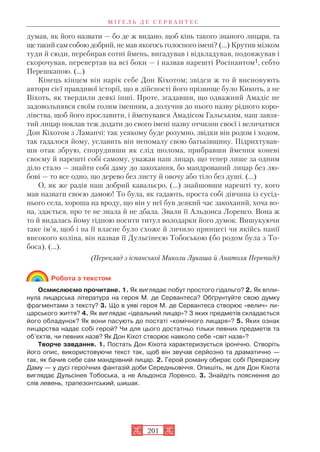 думав, як його назвати — бо де ж видано, щоб кінь такого знаного лицаря, та
щетакий сам собою добрий, не мав якогось голосного імені? (…) Крутив мізком
туди й сюди, перебирав сотні ймень, вигадував і відкладував, подовжував і
скорочував, перевертав на всі боки — і назвав нарешті Росінантом1, себто
Перешкапою. (…)
Кінець кінцем він нарік себе Дон Кіхотом; звідси ж то й висновують
автори сієї правдивої історії, що в дійсності його прізвище було Кикоть, а не
Віхоть, як твердили деякі інші. Проте, згадавши, що одважний Амадіс не
задовольнявся своїм голим іменням, а долучив до нього назву рідного коро
лівства, щоб його прославити, і йменувався Амадісом Гальським, наш завзя
тий лицар поклав теж додати до свого імені назву отчизни своєї і величатися
Дон Кіхотом з Ламанчі: так усякому буде розумно, звідки він родом і ходом,
так гадалося йому, уславить він непомалу свою батьківщину. Підрихтував
ши отак збрую, спорудивши як слід шолома, прибравши ймення коневі
своєму й нарешті собі самому, уважав наш лицар, що тепер лише за одним
діло стало — знайти собі даму до закохання, бо мандрований лицар без лю
бові — то все одно, що дерево без листу й овочу або тіло без душі. (…)
О, як же радів наш добрий кавальєро, (…) знайшовши нарешті ту, кого
мав назвати своєю дамою! То була, як гадають, проста собі дівчина із сусід
нього села, хороша на вроду, що він у неї був деякий час закоханий, хоча во
на, здається, про те не знала й не дбала. Звали її Альдонса Лоренсо. Вона ж
то й видалась йому гідною носити титул володарки його думок. Вишукуючи
таке ім’я, щоб і на її власне було схоже й личило принцесі чи якійсь панії
високого коліна, він назвав її Дульсінеєю Тобоською (бо родом була з То
боса). (...).
(Переклад з іспанської Миколи Лукаша й Анатоля Перепаді)
Робота з текстом
Осмислюємо прочитане. 1. Як виглядає побут простого гідальго? 2. Як впли
нула лицарська література на героя М. де Сервантеса? Обґрунтуйте свою думку
фрагментами з тексту? 3. Що в уяві героя М. де Сервантеса створює «велич» ли
царського життя? 4. Як виглядає «ідеальний лицар»? З яких предметів складається
його обладунок? Як вони пасують до постаті «комічного лицаря»? 5. Яких ознак
лицарства надає собі герой? Чи для цього достатньо тільки певних предметів та
об’єктів, чи певних назв? Як Дон Кіхот створює навколо себе «світ назв»?
Творче завдання. 1. Постать Дон Кіхота характеризується іронічно. Створіть
його опис, використовуючи текст так, щоб він звучав серйозно та драматично —
так, як бачив себе сам мандрівний лицар. 2. Герой роману обирає собі Прекрасну
Даму — у дусі героїчних фантазій доби Середньовіччя. Опишіть, як для Дон Кіхота
виглядає Дульсінея Тобоська, а не Альдонса Лоренсо. 3. Знайдіть пояснення до
слів левень, трапезонтський, шишак.
М І Ґ Е Л Ь Д Е С Е Р В А Н Т Е С
201
 