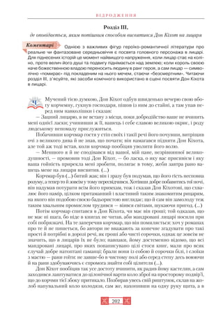Розділ III,
де оповідається, яким потішним способом висвятився Дон Кіхот на лицаря
Однією з важливих фігур героїко романтичної літератури про
реальне чи фантазоване середньовіччя є посвята головного персонажа в лицарі.
Для піднесених історій це момент найвищого напруження, коли лицар стає на колі
но, проте велич його душі та подвигу піднімається над землею; коли король своєю
наче божественною владою переносить людину в ранг героя, а сам лицар — симво
лічно «помирає» під покладеним на нього мечем, стаючи «безсмертним». Читаючи
розділ ІІІ, з’ясуйте, які засоби комічного використано в сцені посвяти Дон Кіхота
в лицарі.
Мучений тією думкою, Дон Кіхот одбув швиденько вечерю свою вбо
гу корчемну, гукнув господаря, пішов із ним до стайні, а там упав пе
ред ним навколішки і сказав:
— Зацний лицарю, я не встану з місця, поки добродійство ваше не вчинить
мені однієї ласки; учинивши ж її, вашець і себе славою великою окриє, і роду
людському непомалу прислужиться.
Побачивши корчмар гостя у стіп своїх і такії речі його почувши, витріщив
очі з великого дива й не знав, що почати; він намагався підняти Дон Кіхота,
але той аж тоді встав, коли корчмар пообіцяв уволити його волю.
— Меншого я й не сподівався від вашої, мій пане, незрівнянної велико
душності, — промовив тоді Дон Кіхот, — бо ласка, о яку вас присивієм і яку
ваша гойність прирекла мені зробити, полягає в тому, жеби завтра рано ва
шець мене на лицаря висвятив. (…)
Корчмар був (...) битий жак; він і зразу був подумав, що його гість несповна
розуму,атепертойзовсімутомупересвідчився.Хотівшидобрепобавитисьтої ночі,
він надумав потурати всім його примхам, тож і сказав Дон Кіхотові, що схва
лює його намір, цілком притаманний і властивий таким знакомитим рицарям,
на якого він подобою своєю бадьористою виглядає; що й сам він замолоду теж
таким хвальним промислом трудився — віявся світами, шукаючи пригод. (…)
Потім корчмар спитався в Дон Кіхота, чи має він гроші; той одказав, що
не має ні шага, бо ніде в книгах не читав, аби мандровані лицарі носили при
собі побрязкачі. На те заперечив корчмар, що він помиляється: хоч у романах
про те й не пишеться, бо автори не вважають за конечне згадувати про такі
прості й потрібні в дорозі речі, як гроші або чисті сорочки, однак це зовсім не
значить, що в лицарів їх не було; навпаки, йому достеменно відомо, що всі
мандровані лицарі, про яких понаписувано цілі стоси книг, мали про всяк
случай добре натоптані гаманці; брали вони із собою й сорочки білі, і слоїки
з мастю — рани гоїти: не завше бо в чистому полі або серед степу десь воюючи
й на рани здобуваючись є спромога знайти собі цілителя (…).
Дон Кіхот пообіцяв так усе достоту вчинити, як радив йому кастелян, а сам
заходився лаштуватися до цілонічної варти коло зброї на просторому подвір’ї,
що до корчми тієї збоку притикало. Позбирав увесь свій риштунок, склав на жо
лоб напувальний коло колодязя, сам же, нахопивши на одну руку щита, а в
В І Д Р О Д Ж Е Н Н Я
202
Коментарі
 