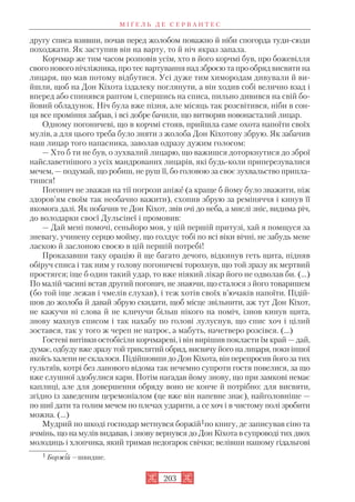 другу списа взявши, почав перед жолобом поважно й ніби спогорда туди сюди
походжати. Як заступив він на варту, то й ніч якраз запала.
Корчмар же тим часом розповів усім, хто в його корчмі був, про божевілля
свого нового нічліжника, про теє вартування над зброєю та про обряд висвяти на
лицаря, що мав потому відбутися. Усі дуже тим химородам дивували й ви
йшли, щоб на Дон Кіхота іздалеку поглянути, а він ходив собі велично взад і
вперед або спинявся раптом і, спершись на списа, пильно дивився на свій бо
йовий обладунок. Ніч була вже пізня, але місяць так розсвітився, ніби в сон
ця все проміння забрав, і всі добре бачили, що витворяв новонасталий лицар.
Одному погоничеві, що в корчмі стояв, прийшла саме охота напоїти своїх
мулів, а для цього треба було зняти з жолоба Дон Кіхотову збрую. Як забачив
наш лицар того напасника, заволав одразу дужим голосом:
— Хто б ти не був, о зухвалий лицарю, що важишся доторкнутися до зброї
найславетнішого з усіх мандрованих лицарів, які будь коли приперезувалися
мечем, — подумай, що робиш, не руш її, бо головою за своє зухвальство припла
тишся!
Погонич не зважав на тії погрози аніже (а краще б йому було зважити, ніж
здоров’ям своїм так необачно важити), схопив збрую за реміняччя і кинув її
якомога далі. Як побачив те Дон Кіхот, звів очі до неба, а мислі зніс, видима річ,
до володарки своєї Дульсінеї і промовив:
— Дай мені помочі, сеньйоро моя, у цій першій притузі, хай я помщуся за
зневагу, учинену серцю мойму, що голдує тобі по всі віки вічні, не забудь мене
ласкою й заслоною своєю в цій першій потребі!
Проказавши таку орацію й ще багато дечого, відкинув геть щита, підняв
обіруч списа і так ним у голову погоничеві торохнув, що той зразу як мертвий
простягся; іще б один такий удар, то вже ніякий лікар його не одволав би. (…)
По малій часині встав другий погонич, не знаючи, що сталося з його товаришем
(бо той іще лежав і чмелів слухав), і теж хотів своїх в’ючаків напоїти. Підій
шов до жолоба й давай збрую скидати, щоб місце звільнити, аж тут Дон Кіхот,
не кажучи ні слова й не кличучи більш нікого на поміч, ізнов кинув щита,
знову махнув списом і так нахабу по голові лулуснув, що спис хоч і цілий
зостався, так у того ж череп не натроє, а мабуть, начетверо розсівся. (…)
Гостеві витівки остобісіли корчмареві, і він вирішив покласти їм край — дай,
думає, одбуду вже зразу той триклятий обряд, висвячу його на лицаря, поки іншої
якоїсь халепи не склалося. Підійшовши до Дон Кіхота, він перепросив його за тих
гультяїв, котрі без ланового відома так нечемно супроти гостя повелися, за що
вже слушної здобулися кари. Потім нагадав йому знову, що при замкові немає
каплиці, але для довершення обряду воно не конче й потрібно: для висвяти,
згідно із заведеним церемоніалом (це вже він напевне знає), найголовніше —
по шиї дати та голим мечем по плечах ударити, а се хоч і в чистому полі зробити
можна. (…)
Мудрий по шкоді господар метнувся боржій1по книгу, де записував сіно та
ячмінь, що на мулів видавав, і знову вернувся до Дон Кіхота в супроводі тих двох
молодиць і хлопчика, який тримав недогарок свічки; велівши нашому гідальгові
М І Ґ Е Л Ь Д Е С Е Р В А Н Т Е С
203
1 Боржій —швидше.
 