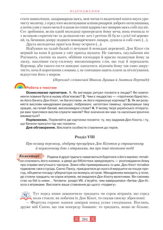 стати навколішки, захарамаркав щось, мов читав із видаткової книги якусь уро
чисту молитву, і серед того молитвування вліпив рицареві доброго потилишника,
а потім узяв у нього меча й плазом по спині вдарив і все мимрив щось собі під ніс.
Сеє зробивши, велів одній молодиці приперезати йому меча; вона вчинила те
з великою спритністю та делікатністю: хоч і регітно їй було з усієї тої церемо
нії, та, бачивши допіру подвиги новонареченого лицаря, душила в собі сміх (...).
Друга молодичка прип’яла йому остроги (…).
Відбувши на галай балай сі нечувані й невидані церемонії, Дон Кіхот сів
мерщій на коня й рушив у світ пригод шукати. Не гаючись, окульбачив він
Росінанта, скочив на нього, обійняв господаря й красно подякував йому за
ласку, наплівши силу силенну високохмарних слів, що годі й переказати.
Корчмар, аби такого гостя швидше здихатися, відповів йому так само закру
тисто, хоча й коротшими словами, і, не спитавши навіть плати за нічлігування,
відпустив його з миром.
(Переклад з іспанської Миколи Лукаша й Анатоля Перепаді)
Робота з текстом
Осмислюємо прочитане. 1. Як виглядає ритуал посвяти в лицарі? Які компо
ненти повинні бути в ньому обов’язково? 2. Чим є лицарство — «героїчною бідністю»,
як його бачить Дон Кіхот, чи багатством, як його переконує корчмар? 3. Як ви розу
мієте вислови мандровані рицарі, побрязкачі, натоптані гаманці, проказавши таку
орацію, на галай балай, високохмарні слова? 4. У якому творі української літерату
ри вам траплявся вислів слухати чмелів? Яке значення він має та наскільки іронічно
вживається?
Порівнюємо. Порівняйте дві картинки посвяти: ту, яку задумав Дон Кіхота, і ту,
що бачили присутні під час посвяти.
Для обговорення. Висловте особисте ставлення до героя.
Розділ VIII
Про велику перемогу, здобуту премудрим Дон Кіхотом у страшенному
й неуявленому бою з вітряками, та про інші вікопомні події
Родина й друзі гідальго намагаються боротися з його манією: потай
ки спалюють його книжки, а двері до бібліотеки замуровують — розповідаючи йому
про справи могутнього чаклуна. Зовні ніби примирившись із цим, Дон Кіхот потайки
підмовляє свого сусіда, Санчо Пансу, приєднатися до нього й вирушити на пошук при
год, обіцяючи посаду губернатора на якомусь острові. Мандрівники виходять у поле,
де стояли тридцять чи сорок вітряків, які видалися Дон Кіхоту велетнями. Він сміливо
стає на бій із ними… Читаючи розділ VІІІ, з’ясуйте, чим завершилася «битва» Дон Кі
хота з вітряками. Висловте ваше ставлення до цього «подвигу».
Тут перед ними заманячило тридцять чи сорок вітряків, що серед
поля стояли; як побачив їх Дон Кіхот, то сказав своєму зброєноші:
— Фортуна сприяє нашим замірам понад усяке сподівання. Поглянь,
друже мій Санчо, що там попереду бовваніє: то тридцять, якщо не більше,
В І Д Р О Д Ж Е Н Н Я
204
Коментарі
 