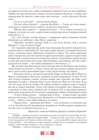 потворних велетнів, що з ними я наважився воювати й усіх до ноги перебити.
Трофеї, що нам дістануться, зложать початки нашому багатству. А війна така
справедлива, бо змітати з лиця землі лихе насіння — то річ спасенна й Богові
мила.
— Та де ж ті велетні? — спитав Санчо Панса.
— Он там, хіба не бачиш? — одказав Дон Кіхот. — Глянь, які в них довже
лезні руки: у деяких будуть, мабуть, на дві милі завдовжки.
— Що ви, пане, кажете? — заперечив Санчо. — То ж зовсім не велетні, то
вітряки, і не руки то в них, а крила: вони од вітру крутяться й жорна млиновії
ворочають. (…)
Тут саме звіявся легкий вітрець, і здоровенні крила вітрякові почали
обертатись; як побачив те Дон Кіхот, закричав:
— Махайте, махайте руками! Хай їх у вас буде більше, ніж у гіганта
Бріарея1, і тоді не втечете кари!
Сеє сказавши, припоручив душу свою володарці Дульсінеї, просячи її до
помогти йому в такій притузі2, затулився добре щитом і, пустивши Росінанта
вчвал, угородив списа крайньому вітрякові в крило. Тут вітер шарпонув
крило так рвучко, що спис миттю на друзки розлетівся, а крило підняло коня
й вершника, а потім скинуло їх із розгону додолу. Санчо Панса прибіг на всю
ослячу рись рятувати свого пана; наблизившись, він побачив, що той і пово
рухнутися не може — так тяжко грьопнувся з Росінанта. (…)
Він допоміг Дон Кіхотові встати й посадив його на Росінанта, що теж був
ледве живий та теплий. (…) Одне тільки смутило нашого лицаря, що не було
вже в нього списа; розповівши про те горе джурі своєму, він сказав:
— Раз якось читав я, що один іспанський лицар, на ймення Дієго Перес де
Варгас, поламавши в бою меча, одчахнув од дуба здоровенну гілляку й того
дня стільки подвигів учинив, стільки маврів нею перетовк, що йому дали
прізвище Гілляка, а нащадки його й досі пишуться Вар гас і Гілляка. Я до
того річ веду, що й сам думаю собі дубця уломити з першого дуба чи падуба,
що ми по дорозі вбачимо. І буде той дубець незгірший, ніж у Варгаса був,
і доконаю я з ним таких подвигів, що ти можеш себе за щасливця вважати:
рідко кому доводиться бути свідком і самовидцем майже неймовірних подій.
— То все в Божих руках, — одказав йому Санчо, — я вірю всьому, що ваша
милость мені каже. Тільки сядьте бо рівніше, а то ви якось аж перехнябились
у сідлі — мабуть, таки добре забились, як упали.
— Правда твоя, — промовив Дон Кіхот, — але, як бачиш, я не кволюся, що
те й те мені болить, бо мандрованим лицарям не подоба на рани скаржитися,
хоч би з них і тельбухи вилазили. (...)
(Переклад з іспанської Миколи Лукаша й Анатоля Перепаді)
М І Ґ Е Л Ь Д Е С Е Р В А Н Т Е С
205
1 Бріарей — прізвисько одного з античних велетнів, так званого гекатонхейра Егеона.
В античній грецькій міфології гекатонхейри — сторукі велетні, сини землі, символи мо
гутніх природних сил. Стаючи до бою з велетами, — а про це Дон Кіхот марить протягом
усього роману, — він здійснює головне завдання лицаря: бути так званим «культурним
героєм», який наводить порядок у світі та бореться з хаосом.
2 Притуга — скрутне становище; горе, біда.
 