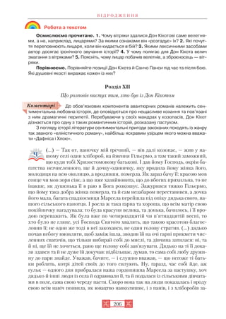 Робота з текстом
Осмислюємо прочитане. 1. Чому вітряки здалися Дон Кіхотові саме велетня
ми, а не, наприклад, лицарями? За якими ознаками він «розгадує» їх? 2. Які почут
тя переповнюють лицаря, коли він кидається в бій? 3. Якими лексичними засобами
автор досягає іронічного звучання історії? 4. У чому полягає для Дон Кіхота велич
змагання з вітряками? 5. Поясніть, чому лицар побачив велетнів, а зброєносець — віт
ряки.
Порівнюємо. Порівняйте позиції Дон Кіхота й Санчо Панси під час та після бою.
Які душевні якості виражає кожен із них?
Розділ XII
Що розповів пастух тим, хто був із Дон Кіхотом
До обов’язкових компонентів авантюрних романів належить сен
тиментальна любовна історія, де оповідується про нещасливе кохання та пов’язані
з ним драматичні перипетії. Перебуваючи у своїх мандрах у козопасів, Дон Кіхот
дізнається про одну з таких романтичних історій, розказану пастухом.
З погляду історії літератури сентиментальні пригоди закоханих походять із жанру
так званого «еліністичного роману», найбільш яскравим узірцем якого можна вважа
ти «Дафніса і Хлою».
(...) — Так от, паночку мій ґречний, — вів далі козопас, — жив у на
шому селі один хлібороб, на ймення Гільєрмо, а там такий заможний,
що куди тобі Хризостомовому батькові. І дав йому Господь, окрім ба
гатства незчисленного, ще й дочку одиничку, яку вродила йому жінка його,
молодиця на всю околицю, а вродивши, померла. Як зараз бачу її: красою мов
сонце чи мов зоря сіяє, а що вже хазяйновита, що до вбогих прихильна, то не
інакше, як душенька її в раю в Бога розкошує. Зажурився тяжко Гільєрмо,
що йому така добра жінка померла, та й сам незабаром переставився, а дочка
його мала, багата спадкоємиця Марсела перейшла під опіку дядька свого, на
шого сільського панотця. І росла ж така гарна та хороша, що всім матір свою
покійничку нагадувала: то була красуня велика, та донька, бачилось, і її вро
дою переважить. Як була вже по чотирнадцятій чи п'ятнадцятій весні, то
хто було не гляне, усі Господа Святого хвалять, що такою красотою благос
ловив її; не один же тоді в неї закохався, не один голову стратив. (…) дядько
почав небогу вмовляти, щоб заміж ішла, зводив їй на очі гарні прикмети чис
ленних сватачів, що тільки вибирай собі до мислі, та дівчина затялася: ні, та
й ні, ще їй не хочеться, рано ще голову собі зав’язувати. Дядько на ті її дока
зи здався та й не дуже їй докучав: підбільшає, думав, то сама собі любу дружи
ну до пари знайде. Уважав, бачите, — і слушно вважав, — що негоже ті бать
ки роблять, котрі дітей своїх до того силують. Ну, гаразд, час собі йде, аж
гульк — одного дня прибралася наша гордопишна Марсела за пастушку, хоч
дядько й інші люди із села й одраювали її, та й подалася із сільськими дівчата
ми в поле, сама свою череду пасти. Скоро вона так на люди показалась і вроду
свою всім навіч появила, як юнацтво навколишнє, і з панів, і з хліборобів за
В І Д Р О Д Ж Е Н Н Я
206
Коментарі
 