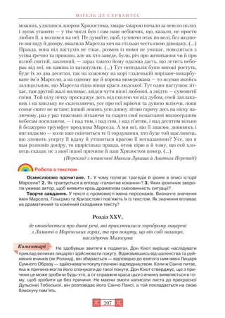 можних, удягшися, взором Хризостома, хмара хмарою почали за нею по полях
і лугах уганяти — у тім числі був і сам наш небіжчик, що, казали, не просто
любив її, а молився на неї. Не думайте, щоб, гуляючи отак по волі, без жодно
го нагляду й дозору, вмалила Марсела хоч на стільки честь свою дівоцьку. (…)
Правда, вона від пастухів не тікає, розмов із ними не уникає, поводиться з
усіма ґречно та приязно, але як хто заведе, було, річ про женихання чи й про
шлюб святий, законний, — зараз такого йому одкоша дасть, що летить небо
рак від неї, як камінь із катапульти. (…) Тут неподалік буки високі ростуть,
буде їх зо два десятки, так на кожному на корі гладенькій вирізане викарбу
ване ім’я Марсели, а на одному ще й корона вимережана — то ясував якийсь
залицяльник, що Марсела гідна вінця краси людської. Тут один пастушок зіт
хає, там другий жалі виливає, звідси чути пісні любовні, а звідти — сумовитії
співи. Той цілу нічку просиджує десь під скелею чи під дубом, очей заплака
них і на хвильку не склепляючи, усе про неї мріючи та душею мліючи, поки
сонце святе не встане; інший лежить усю днину літню гарячу десь на піску па
лючому, раз у раз тяженько зітхаючи та скарги свої ненастанні милосердним
небесам посилаючи, — і над тим, і над сим, і над п’ятим, і над десятим вільно
й безжурно тріумфує вродлива Марсела. А ми всі, що її знаємо, дивимось і
виглядаємо — коли вже скінчиться те її гордування, хто буде той щасливець,
що зломить уперту її вдачу й утішиться красою її несказанною? Усе, що я
вам розповів допіру, то щирісінька правда, отож вірю я й тому, що сей хло
пець сказав: не з якої іншої причини й наш Хризостом помер. (...)
(Переклад з іспанської Миколи Лукаша й Анатоля Перепаді)
Робота з текстом
Осмислюємо прочитане. 1. У чому полягає трагедія й іронія в описі історії
Марсели? 2. Як трактується в епізоді «галантне кохання»? 3. Яких іронічних зворо
тів уживає автор, щоб виявити крізь драматизм сміховинність ситуації?
Творче завдання. У тексті є промовисті імена персонажів. Визначте значення
імен Марсела, Гільєрмо та Хризостом і пов’яжіть їх із текстом. Як значення впливає
на драматичний та комічний складники тексту?
Розділ XXV,
де оповідається про дивні речі, які приключилися хороброму лицареві
з Ламанчі в Моренських горах, та про покуту, що він собі накинув,
наслідуючи Милосума
Не здобувши звитяги в подвигах, Дон Кіхот вирішує наслідувати
приклад великих лицарів і здійснювати покуту. Відмовившись від шаленства та руй
нівних вчинків (як Роланд), він збирається — відповідно до взятого ним імені Лицаря
Сумного Образу — здійснювати покуту плачем і відлюдництвом. Коли ж Санчо питає,
яка ж причина могла його спонукати до такої покути, Дон Кіхот стверджує, що з при
чини це може зробити будь хто, а от справжня краса цього вчинку виявляється в то
му, щоб зробити це без причини. Не маючи змоги написати листа до прекрасної
Дульсінеї Тобоської, він розповідає його Санчо Пансі, а той покладається на свою
блискучу пам’ять.
М І Ґ Е Л Ь Д Е С Е Р В А Н Т Е С
207
Коментарі
 