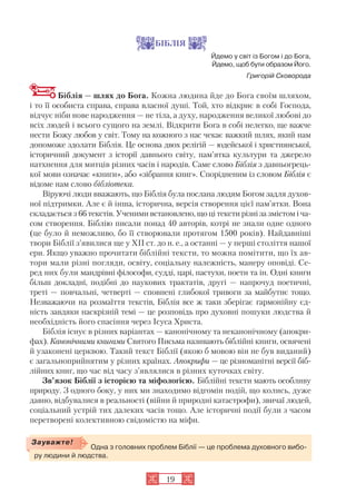 19
БІБЛІЯ
Йдемо у світ із Богом і до Бога,
Йдемо, щоб бути образом Його.
Григорій Сковорода
Біблія — шлях до Бога. Кожна людина йде до Бога своїм шляхом,
і то її особиста справа, справа власної душі. Той, хто відкриє в собі Господа,
відчує ніби нове народження — не тіла, а духу, народження великої любові до
всіх людей і всього сущого на землі. Відкрити Бога в собі нелегко, ще важче
нести Божу любов у світ. Тому на кожного з нас чекає важкий шлях, який нам
допоможе здолати Біблія. Це основа двох релігій — юдейської і християнської,
історичний документ з історії давнього світу, пам’ятка культури та джерело
натхнення для митців різних часів і народів. Саме слово Біблія з давньогрець
кої мови означає «книги», або «зібрання книг». Спорідненим із словом Біблія є
відоме нам слово бібліотека.
Віруючі люди вважають, що Біблія була послана людям Богом задля духов
ної підтримки. Але є й інша, історична, версія створення цієї пам’ятки. Вона
складається з 66 текстів. Ученими встановлено, що ці тексти різні за змістом і ча
сом створення. Біблію писали понад 40 авторів, котрі не знали одне одного
(це було й неможливо, бо її створювали протягом 1500 років). Найдавніші
твори Біблії з’явилися ще у XII ст. до н. е., а останні — у перші століття нашої
ери. Якщо уважно прочитати біблійні тексти, то можна помітити, що їх ав
тори мали різні погляди, освіту, соціальну належність, манеру оповіді. Се
ред них були мандрівні філософи, судді, царі, пастухи, поети та ін. Одні книги
більш докладні, подібні до наукових трактатів, другі — напрочуд поетичні,
треті — повчальні, четверті — сповнені глибокої тривоги за майбутнє тощо.
Незважаючи на розмаїття текстів, Біблія все ж таки зберігає гармонійну єд
ність завдяки наскрізній темі — це розповідь про духовні пошуки людства й
необхідність його спасіння через Ісуса Христа.
Біблія існує в різних варіантах — канонічному та неканонічному (апокри
фах). Канонічними книгами Святого Письма називають біблійні книги, освячені
й узаконені церквою. Такий текст Біблії (якою б мовою він не був виданий)
є загальноприйнятим у різних країнах. Апокрифи — це різноманітні версії біб
лійних книг, що час від часу з’являлися в різних куточках світу.
Зв’язок Біблії з історією та міфологією. Біблійні тексти мають особливу
природу. З одного боку, у них ми знаходимо відгомін подій, що колись, дуже
давно, відбувалися в реальності (війни й природні катастрофи), звичаї людей,
соціальний устрій тих далеких часів тощо. Але історичні події були з часом
перетворені колективною свідомістю на міфи.
Одна з головних проблем Біблії — це проблема духовного вибо
ру людини й людства.
Зауважте!
 