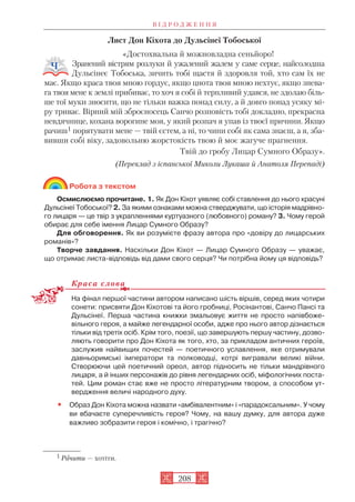 Лист Дон Кіхота до Дульсінеї Тобоської
«Достохвальна й можновладна сеньйоро!
Зранений вістрям розлуки й ужалений жалем у саме серце, найсолодша
Дульсінеє Тобоська, зичить тобі щастя й здоровля той, хто сам їх не
має. Якщо краса твоя мною гордує, якщо цнота твоя мною нехтує, якщо знева
га твоя мене к землі прибиває, то хоч я собі й терпливий удався, не здолаю біль
ше тої муки зносити, що не тільки важка понад силу, а й довго понад усяку мі
ру триває. Вірний мій зброєносець Санчо розповість тобі докладно, прекрасна
невдячнице, кохана ворогине моя, у який розпач я упав із твоєї причини. Якщо
рачиш1 порятувати мене — твій єстем, а ні, то чини собі як сама знаєш, а я, зба
вивши собі віку, задовольню жорстокість твою й моє жагуче прагнення.
Твій до гробу Лицар Сумного Образу».
(Переклад з іспанської Миколи Лукаша й Анатоля Перепаді)
Робота з текстом
Осмислюємо прочитане. 1. Як Дон Кіхот уявляє собі ставлення до нього красуні
Дульсінеї Тобоської? 2. За якими ознаками можна стверджувати, що історія мадрівно
го лицаря — це твір з украпленнями куртуазного (любовного) роману? 3. Чому герой
обирає для себе імення Лицар Сумного Образу?
Для обговорення. Як ви розумієте фразу автора про «довіру до лицарських
романів»?
Творче завдання. Наскільки Дон Кіхот — Лицар Сумного Образу — уважає,
що отримає листа відповідь від дами свого серця? Чи потрібна йому ця відповідь?
Краса слова
На фінал першої частини автором написано шість віршів, серед яких чотири
сонети: присвяти Дон Кіхотові та його гробниці, Росінантові, Санчо Пансі та
Дульсінеї. Перша частина книжки змальовує життя не просто напівбоже
вільного героя, а майже легендарної особи, адже про нього автор дізнається
тільки від третіх осіб. Крім того, поезії, що завершують першу частину, дозво
ляють говорити про Дон Кіхота як того, хто, за прикладом античних героїв,
заслужив найвищих почестей — поетичного уславлення, яке отримували
давньоримські імператори та полководці, котрі вигравали великі війни.
Створюючи цей поетичний ореол, автор підносить не тільки мандрівного
лицаря, а й інших персонажів до рівня легендарних осіб, міфологічних поста
тей. Цим роман стає вже не просто літературним твором, а способом ут
вердження величі народного духу.
• Образ Дон Кіхота можна назвати «амбівалентним» і «парадоксальним». У чому
ви вбачаєте суперечливість героя? Чому, на вашу думку, для автора дуже
важливо зобразити героя і комічно, і трагічно?
В І Д Р О Д Ж Е Н Н Я
208
1 Рачити — хотіти.
 