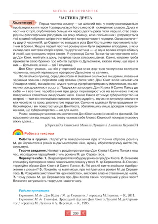 ЧАСТИНА ДРУГА
Перша частина роману — це цілісний твір, у якому розповідається
про історію життя героя й завершується його смертю й посмертною славою. Друга ж
частина історії, опублікована більше ніж через десять років після першої, стає своє
рідним філософським роздумом на тему обману, хоча письменник і дотримується
тієї ж самої побудови: це іронічно побачені та представлені подвиги. Однак на почат
ку другої частини М. де Сервантес вкладає в уста Дон Кіхота думки про умовність іс
тини й брехні. Якщо в першій частині роману вони були окремими епізодами, з яких
складалася життєва історія героя, то друга частина — це одна велика історія обману
й ілюзії, що проходить через сюжет. У супроводі Санчо Панси під час чергового виїз
ду Дон Кіхот, який утік з дому, зустрічає трьох сільських дівчат. Санчо, котрому треба
приховати свою брехню про нібито зустріч із Дульсінеєю, сказав йому, що одна з
них — Дульсінея, а інші — дві її служниці.
Дон Кіхот уважає, що він у черговий раз став жертвою чаклунства великого
чарівника, котрий перетворив прекрасну Дульсінею на селянку.
Після кількох пригод, серед яких були й змагання з кількома лицарями, плавання
чарівним човном і перемоги над левами (після чого Дон Кіхот воліє називатися
Лицарем левів), мандрівник і шукач пригод зустрічає прекрасну мисливицю, яка ви
являється дружиною герцога. Подружжя запрошує Дон Кіхота й Санчо Пансу до
себе — і все їхнє перебування при дворі перетворюється на величезну ілюзію
повернення славетних лицарських часів. Санчо Панса отримує губернаторство на
острові — там він несподівано виявляє велику мудрість, однак не витримує змагання
між чесністю та грою, розпочатою герцогом. Санчо не вдається бути правдивим гу
бернатором, і він повертається до Дон Кіхота, збагатившись лише досвідом і переко
нанням, що губернаторство — не для нього.
Роман завершується повним зреченням Дон Кіхотом своїх ілюзій та фантазій. Він
відмовляється від лицарства, знову називає себе Алонсо Кіханом й помирає у своєму
ліжку вдома...
(Переклад з іспанської Миколи Лукаша й Анатоля Перепаді)
Робота з текстом
Робота в групах. Підготуйте повідомлення про втілення образів роману
М. де Сервантеса в різних видах мистецтва: кіно, музиці, образотворчому мистецтві,
скульптурі.
Творче завдання. Напишіть розділ про пригоди Дон Кіхота й Санчо Панси в наш
час, наслідуючи пародійний стиль роману М. де Сервантеса.
Перевірте себе. 1. Охарактеризуйте побудову роману про Дон Кіхота. 2. Визначте
специфіку відтворення ознак лицарського роману у творі М. де Сервантеса. 3. Охарак
теризуйте образи Дон Кіхота й Санчо Панси. 4. Які реалії життя знайшли відобра
ження в романі? 5. Покажіть на мапі місця, про які йдеться в романі М. де Серван
теса. 6. Розкрийте зміст поняття «донкіхотство», висловте власне ставлення до нього.
7. Чому роман М. де Сервантеса про Дон Кіхота такий популярний у різні часи?
Визначте актуальність твору для нашого часу.
Радимо прочитати
Сервантес М. де . Дон Кіхот / М. де Сервантес / переклад М. Іванова. — К., 2011.
Сервантес М. де Сааведра. Премудрий гідальго Дон Кіхот з Ламанчі М. де Серван
тес / переклад М. Лукаша й А. Перепаді. — К., 1995.
М І Ґ Е Л Ь Д Е С Е Р В А Н Т Е С
209
Коментарі
 