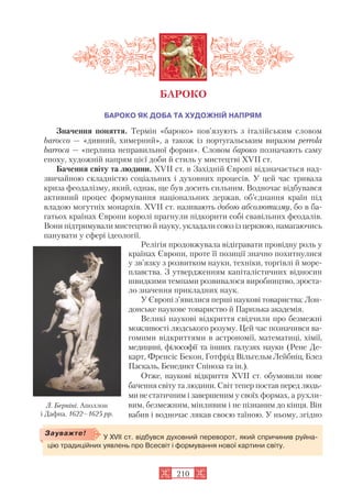 БАРОКО ЯК ДОБА ТА ХУДОЖНІЙ НАПРЯМ
Значення поняття. Термін «бароко» пов’язують з італійським словом
bаrоссо — «дивний, химерний», а також із португальським виразом реrrоlа
bаrrоса — «перлина неправильної форми». Словом бароко позначають саму
епоху, художній напрям цієї доби й стиль у мистецтві XVII ст.
Бачення світу та людини. XVII ст. в Західній Європі відзначається над
звичайною складністю соціальних і духовних процесів. У цей час тривала
криза феодалізму, який, однак, ще був досить сильним. Водночас відбувався
активний процес формування національних держав, об’єднання країн під
владою могутніх монархів. XVII ст. називають добою абсолютизму, бо в ба
гатьох країнах Європи королі прагнули підкорити собі свавільних феодалів.
Вони підтримували мистецтво й науку, укладали союз із церквою, намагаючись
панувати у сфері ідеології.
Релігія продовжувала відігравати провідну роль у
країнах Європи, проте її позиції значно похитнулися
у зв’язку з розвитком науки, техніки, торгівлі й море
плавства. З утвердженням капіталістичних відносин
швидкими темпами розвивалося виробництво, зроста
ло значення прикладних наук.
У Європі з’явилися перші наукові товариства: Лон
донське наукове товариство й Паризька академія.
Великі наукові відкриття свідчили про безмежні
можливості людського розуму. Цей час позначився ва
гомими відкриттями в астрономії, математиці, хімії,
медицині, філософії та інших галузях науки (Рене Де
карт, Френсіс Бекон, Готфрід Вільгельм Лейбніц, Блез
Паскаль, Бенедикт Спіноза та ін.).
Отже, наукові відкриття XVII ст. обумовили нове
бачення світу та людини. Світ тепер постав перед людь
ми не статичним і завершеним у своїх формах, а рухли
вим, безмежним, мінливим і не пізнаним до кінця. Він
вабив і водночас лякав своєю таїною. У ньому, згідно
210
БАРОКО
У XVII ст. відбувся духовний переворот, який спричинив руйна
цію традиційних уявлень про Всесвіт і формування нової картини світу.
Зауважте!
Л. Берніні. Аполлон
і Дафна. 1622–1625 рр.
 