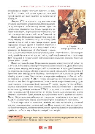 з уявленнями людей того часу, панують не тіль
ки Божі закони, а й закони природні, невідомі
сили й стихії, дію яких людство ще остаточно не
збагнуло.
Людина XVII ст. відкрила силу власного розу
му, своїх внутрішніх можливостей. Вона намагала
ся проникнути в глибини світу та своєї душі, але
чим більше пізнавала, тим більше зустрічала за
гадок і протиріч, їй розкрився неосяжний Усе
світ, але подеколи він жахав її своєю безмежністю.
Якщо для Відродження характерна віра в ці
лісну людину та гармонію світу, то в Нову добу
людина в мистецтві постає суперечливою, вона
переживає складні драми й постійну боротьбу у
власній душі, вагається між почуттями, прис
трастями та бажаннями й обов’язком і вірою.
Світ у людських уявленнях теж утрачає єдність і гармонійність. Він прекрас
ний у своїй безмежності, але що таїть у собі ця безмежність — невідомо.
Цей складний і суперечливий світ сповнений реального трагізму, боротьби
різних начал і стихій.
Якщо в культурі епохи Відродження панував життєствердний пафос, то
в XVII ст. митці відчули гостроту нерозв’язаних конфліктів. Діячі Ренесансу
поетизували людину, возвеличували її, представники ж культури Нового ча
су показували людину в більш реальному плані, намагалися проникнути в її
духовний світ, відобразити боротьбу, що відбувається в людській душі. На
відміну від мистецтва Відродження, де переважало відчуття особистої свобо
ди людини, у культурі XVII ст. героям доводилося постійно боротися із за
лежністю від Бога й ірраціональних сил, чинити опір прихованим у душі
пристрастям, середовищу й обставинам. У творах гуманістів епохи Відро
дження центральне місце посідала людина, тоді як зображення її оточення
мало лише другорядне значення. У XVII ст. зростає роль довкілля (природ
ного чи соціального), воно постає не просто фоном для зображення життя
людини, а сферою її буття, місцем, де відбуваються великі драми й зіткнення.
Митці Відродження сприймали світ статичним і незмінним, а діячі культури
XVII ст. зображували явища в постійному русі й мінливості їхніх форм.
Митці зверталися до античних сюжетів, сміливо вводячи їх у реальний
контекст, насичуючи актуальним змістом. Вони розвинули думку про внутріш
нє багатство людини, невичерпні можливості її розуму й душі, їх цікавила також
проблема свободи, яку виборювали герої їхніх творів.
Б А Р О К О Я К Д О Б А Т А Х У Д О Ж Н І Й Н А П Р Я М
211
П. П. Рубенс.
Чотири філософи. 1611 р.
Культура XVII ст. була не лише антитезою Відродженню, а й про
довжувала певні його тенденції на новому етапі розвитку.
Зауважте!
 