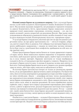 Особливістю мистецтва XVII ст. є співіснування в ньому двох
художніх напрямів — бароко та класицизму. Класицисти шукали гармонії у світі,
а представники бароко показували його драматизм і суперечливість. Це були
дві сторони бачення світу, що розкрився в XVII ст. в усій своїй широті та роз
маїтті.
Основні ознаки бароко як художнього напряму. Світ у культурі бароко
постає в усій своїй складності, багатогранності виявів, безмежності й мінли
вості. Під впливом наукових відкриттів, які розширили горизонти пізнання
та довели безкінечність буття, представники бароко намагалися осягнути
природні стихії, навколишнє середовище, оточення людини — усе, що ста
новить великий і досить непростий для розуміння Всесвіт. При цьому вони
усвідомлювали обмеженість раціоналістичних засобів пізнання й тому знач
ну роль відводили інтуїції, безпосередньому відчуттю, «прозрінню серця».
У культурі бароко утвердилося уявлення про світ як про поєднання супе
речливих начал, як про арену протилежних сил — світла й темряви, добра і
зла, життя і смерті, Бога та диявола. Світ зображується митцями бароко в мо
менти найбільшого напруження, і людина як невід’ємна частина світового
буття бере участь у розв’язанні його конфліктів, приймаючи на себе весь тя
гар трагізму світу.
Однак представники бароко вміли бачити не тільки драматичні сторони,
а й красу життя. Вони намагалися якомога виразніше та яскравіше прикра
сити його, щоб подолати трагізм засобами краси, знайти через естетичне ви
хід із кола тяжких протиріч. Барокове мистецтво не тільки відображало
складність буття, а й нагадувало про його щедрість і повноту. Напрочуд тісно
поєднані в бароко почуття жаху та відчаю й водночас велика жага життя та
його втіх. Святкові форми бароко мали на меті створити для людини прообраз
«раю на землі», аби через красу вона могла наблизитися до Бога.
В естетиці бароко посилюється інтерес не тільки до досконалих проявів
буття, а й до дисгармонійного, фантастичного, навіть потворного. Усе багатство
світу, його естетична невичерпність розкриваються через постійне підкреслен
ня таїни світобудови. Звідси — атмосфера містики, чогось надзвичайного,
що знаходиться поза межами свідомості. За допомогою ілюзій, снів і марень
митці бароко відтворювали загадковість світу. Вони завжди відчували, що в
житті діють сили, вищі за людське розуміння. Ці сили сприймалися досить
серйозно, тому у творах часто поряд із реальними персонажами діють міфічні
істоти, а дійсне та фантастичне, реальне й ірреальне настільки тісно переплі
таються, що нерідко їх неможливо відділити одне від одного. Усе це — єдиний
світ, такий, яким бачили його люди бароко: реальний і загадковий водночас.
Створюючи нову естетику, митці прагнули вийти за межі видимого світу, за
грані можливого.
Особистість у мистецтві бароко — складна й багатогранна. Вона відзнача
ється суперечливістю й напруженістю духовного буття, інтенсивністю емоцій,
силою пристрастей. Людині в мистецтві бароко доводиться постійно розв’язу
Б А Р О К О
212
Коментарі
 