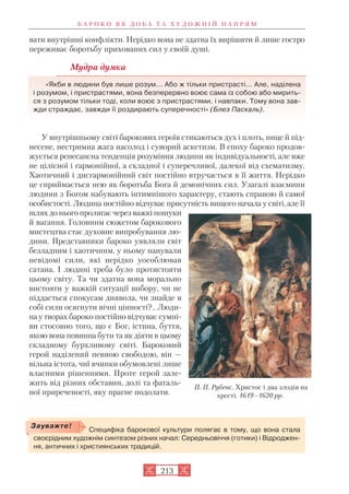 вати внутрішні конфлікти. Нерідко вона не здатна їх вирішити й лише гостро
переживає боротьбу прихованих сил у своїй душі.
Мудра думка
«Якби в людини був лише розум... Або ж тільки пристрасті... Але, наділена
і розумом, і пристрастями, вона безперервно воює сама із собою або мирить
ся з розумом тільки тоді, коли воює з пристрастями, і навпаки. Тому вона зав
жди страждає, завжди її роздирають суперечності» (Блез Паскаль).
У внутрішньому світі барокових героїв стикаються дух і плоть, нице й під
несене, нестримна жага насолод і суворий аскетизм. В епоху бароко продов
жується ренесансна тенденція розуміння людини як індивідуальності, але вже
не цілісної і гармонійної, а складної і суперечливої, далекої від схематизму.
Хаотичний і дисгармонійний світ постійно втручається в її життя. Нерідко
це сприймається нею як боротьба Бога й демонічних сил. Узагалі взаємини
людини з Богом набувають інтимнішого характеру, стають справою й самої
особистості. Людина постійно відчуває присутність вищого начала у світі, але її
шлях до нього пролягає через важкі пошуки
й вагання. Головним сюжетом барокового
мистецтва стає духовне випробування лю
дини. Представники бароко уявляли світ
безладним і хаотичним, у ньому панували
невідомі сили, які нерідко уособлював
сатана. І людині треба було протистояти
цьому світу. Та чи здатна вона морально
вистояти у важкій ситуації вибору, чи не
піддасться спокусам диявола, чи знайде в
собі сили осягнути вічні цінності?.. Люди
на у творах бароко постійно відчуває сумні
ви стосовно того, що є Бог, істина, буття,
якою вона повинна бути та як діяти в цьому
складному бурхливому світі. Бароковий
герой наділений певною свободою, він —
вільна істота, чиї вчинки обумовлені лише
власними рішеннями. Проте герой зале
жить від різних обставин, долі та фаталь
ної приреченості, яку прагне подолати.
Б А Р О К О Я К Д О Б А Т А Х У Д О Ж Н І Й Н А П Р Я М
213
П. П. Рубенс. Христос і два злодія на
хресті. 1619–1620 рр.
Специфіка барокової культури полягає в тому, що вона стала
своєрідним художнім синтезом різних начал: Середньовіччя (готики) і Відроджен
ня, античних і християнських традицій.
Зауважте!
 