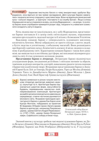 Барокове мистецтво багато в чому використовує здобутки Від
родження, хоча йдеться не про пряме наслідування. Діячі культури бароко намага
лися поєднати античну спадщину з християнством. Вони не відкинули ренесансний
культ «сильної людини», а прагнули «поставити її на службу Богові». Якщо в епоху
Середньовіччя митці спиралися на віру, а в епоху Відродження — на розум, то в епо
ху бароко вони спробували примирити розум і віру, поєднати їх у намаганні осмис
лити складність світу й людини.
Хоча людина вже не ідеалізувалася, як у добу Відродження, представни
ки бароко поставили її в центр своїх світоглядних шукань, порушивши
питання про складність людської натури та її зв’язок з безмежним Усесвітом.
Важливою ознакою бароко є універсальність художнього мислення,
космічність бачення. Митці зображують не просто епізоди з життя людей,
а буття людства в усесвітньому, глобальному масштабі. Вони розповідають
про боротьбу одвічних начал, безкінечність космосу й місце людини в склад
ному й розбурханому світі. Характерною ознакою бароко є також його дина
мізм, що виявляється в постійному русі форм, які покликані відтворити рух
ливість світу й стан душевного неспокою людини.
Представники бароко в літературі. Літературне бароко відзначається
ускладненням форм, поєднанням релігійних і світських мотивів та образів,
тяжінням до різних контрастів, алегорій, намаганням уразити читача пишним
і барвистим оздобленням твору. Яскравими представниками бароко в Захід
ній Європі були Луїс де Гонгора, Педро Кальдерон, Тірсо де Моліна (Іспанія),
Торквато Тассо та Джамбаттиста Маріно (Італія), Джон Мільтон і Джон
Донн (Англія), Ганс Якоб Кристоф Гріммельсгаузен (Німеччина).
Бароко виявилося в різних галузях мисте
цтва: літературі, архітектурі, живописі, музи
ці, скульптурі та ін. Архітектура бароко від
значається широтою форм, масштабністю
будівель, переважанням «хвилястих» ліній,
неврівноважених композицій. Архітектурні
ансамблі органічно вписуються в навколишнє
середовище, стаючи частиною рухливого й
мінливого світу. Яскравим прикладом архі
тектурного бароко є церква Сан Карло алле
Куатро Фонтане, побудована за проектом
Ф. Борроміні. В Україні також є багато зразків
бароко в архітектурі, наприклад Покровська
церква, церква Святого Андрія Первозвано
го (1747–1753), церкви Києво Печерської
лаври, Софійського собору в Києві тощо.
Значний внесок у культуру зробили такі видатні художники бароко, як Діє
го Веласкес (Іспанія), Мікеланджело Караваджо (Італія), Пітер Пауль Рубенс
(Фландрія), Харменс ван Рейн Рембрандт (Нідерланди) та ін. У скульптурі
Б А Р О К О
214
Коментарі
Успенський собор Києво
Печерської лаври. XVII ст.
м. Київ. Сучасне фото
 