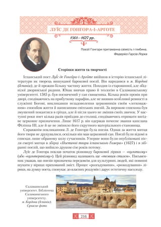 ЛУЇС ДЕ ГОНГОРА І АРГОТЕ
1561—1627 рр.
Поезії Гонгори притаманна свіжість і глибина.
Федеріко Гарсіа Лорка
Сторінки життя та творчості
Іспанський поет Луїс де Гонгора і Арготе ввійшов в історію іспанської лі
тератури як творець вишуканої барокової поезії. Він народився в м. Кордові
(Іспанія), де й прожив більшу частину життя. Походив із старовинної, але збід
нілої дворянської родини. Юнак вивчав право й теологію в Саламанкському
університеті. 1585 р. був посвячений у сан священика. Кілька років провів при
дворі, сподіваючись на прибуткову парафію, але не виявив особливої ревності в
служінні Богові, викликавши незадоволення церковників своїм «легковаж
ним» способом життя й написанням світських поезій. За вироком єпископа був
змушений покаятися в гріхах, але й після цього не змінив своїх звичок. У нас
тупні роки поет кілька разів приїздив до столиці, сподіваючись отримати вигід
не церковне призначення. Лише 1617 р. він одержав почесне звання капелана
Філіппа III, але й це не змінило його скрутного матеріального становища.
Справжнім покликанням Л. де Гонгори була поезія. Однак за життя митця
його твори не друкувалися, оскільки він мав церковний сан. Поезії були відомі в
списках лише обраному колу сучасників. Уперше вони були опубліковані піс
ля смерті митця в збірці «Поетичні твори іспанського Гомера» (1627) і в зіб
ранні поезій, що вийшло друком сім років потому.
Луїс де Гонгора поклав початок різновиду барокової лірики — «культизму»
(або «культеранізму»). Цей різновид називають ще «темним стилем». Письмен
ник уважав, що поезія призначена передовсім для культурних людей, які повинні
шукати у віршах прихований зміст. Процес «розгадування», «розкодування» лі
рики, на думку поета, спонукає до власних роздумів і дарує естетичну насолоду.
216
Саламанкський
університет. Бібліотека
Саламанкського
університету.
м. Кордова (Іспанія).
Сучасне фото
 