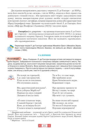 Дослідники виокремлюють два етапи у творчості Л. де Гонгори — до 1610 р.,
коли його поезія була ще «ясною», і після 1610 р., відколи в його ліриці став
домінувати «темний стиль». Аби приховати зміст творів і завуалювати свою
думку, митець використовував різні художні засоби: складні синтаксичні
конструкції, підтекст, метафори, непрямі вираження думки або характеристики
образу (перифраз) тощо. Зразками «культистської» поезії Л. де Гонгори є його
поема «Міф про Поліфема і Галатею» (1613) і численні вірші.
Гонгориизм (ісп. gongorismo — від прізвища іспанського поета Л. де Гонго
ри і Арготе) — поетична школа в іспанській поезії XVI–XVII ст. (у межах
художнього напряму бароко). Гонгоризм тяжів до складної метафори й
вишуканого поетичного мовлення. Його ще називають «культизмом»,
або «культеранізмом».
Переклади творів Л. де Гонгори здійснював Михайло Орест (Михайло Зеров,
брат поета перекладача Миколи Зерова), які ввійшли до збірки «Держава
слова» (1952).
ГАЛЕРНИК
Вірш «Галерник» Л. де Гонгори яскраво втілює світовідчуття людини
доби бароко. Зображення полоненого галерника набуває символічного змісту. Лю
дина, на думку митця, скута в житті міцними ланцюгами, приречена долею на постій
ні блукання в океані Всесвіту. Вона залежить від вищих сил і змушена бути іграшкою
в руках Невідомого. Проте в центрі вірша поставлено людину — хоча й скуту кайда
нами, але вільну у своїй уяві, пам’яті й духовній стійкості.
Л У Ї С Д Е Г О Н Г О Р А І А Р Г О Т Е
217
Коментарі
На галері, на турецькій,
І до лави там прикутий,
Руки на весло поклавши,
Очі втупивши додолу,
Він, драгутівський невільник1,
Біля узбереж Марбельї2
Нарікав під звук суворий
Ланцюга й весла своїх:
«О святе іспанське море,
Славний береже і чистий,
Коне, де незмірна безліч
Сталася нещасть наморських!
Ти ж бо є те саме море,
Що прибоями цілує
Краю батьківського мури,
Короновані і горді.
Про дружину принеси ти
Вістку і скажи, чи щирі
Плач її і всі зітхання,
Що мені і тут лунають.
Бо якщо полон мій справді
Ще оплакує, як легко
Ти могло б південні води
Перлами перевершити!
1 Драгутівський невільник — полонений, на ім’я Драгут, який був адміралом Османської
імперії. Його мусульманське ім’я — Тургут реїс, а Драгутом його прозвали на заході
Європи. Відомий своїми походами вздовж берегів Середземного моря (Іспанії, Франції,
Італії та інших країн).
2 Марбелья — місто в Іспанії.
 