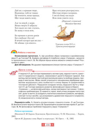 Робота з текстом
Осмислюємо прочитане. 1. Що уособлює образ галерника в однойменному
вірші Л. де Гонгори? 2. Знайдіть метафори й гіперболи у вірші «Галерник», визначте
їх призначення в тексті. 3. Які îбрази вірша можна вважати символічними? Роз
крийте їх зміст.
Для обговорення. Які душевні переживання описані поетом у вірші «Галерник»?
Краса слова
У творчості Л. де Гонгори переважають мотиви суму, марності життя, самот
ності й приреченості людини, неможливості досягти бажаної гармонії. Але
митець протиставляє трагічній долі внутрішню красу та свободу людини, при
роду й мистецтво. Мова поезій іспанського письменника відображає дра
матизм внутрішнього світу особистості в епоху бароко й суперечливість
тогочасної дійсності. Порушення складних питань людського буття у твор
чості Л. де Гонгори зумовило розвиток філософської лірики в Європі.
«Галерник» — це філософський вірш, якому притаманні такі ознаки: 1) філо
софська проблематика; 2) наявність героя, який утілює роздуми поета про
світ, долю та життя; 3) складність поетичного мовлення (символи, метафори,
алегорії та інші засоби, що розкривають драматизм людського існування);
4) неоднозначність позиції автора.
Перевірте себе. 1. Назвіть основні ознаки «темного стилю» Л. де Гонгори.
2. Визначте етапи творчості поета. 3. Проаналізуйте основні мотиви лірики Л. де Гон
гори. 4. Які філософські проблеми порушено у вірші «Галерник»?
Радимо прочитати
Ніколенко О. М. Бароко. Класицизм. Просвітництво / О. М. Ніколенко. — Харків,
2003.
Орест М. Держава слова: Вірші та переклади / М. Орест. — К., 1995.
Б А Р О К О
218
Дай же, о криваве море,
Відповідь; тобі не тяжко
Це вчинити, якщо правда,
Що і води мають мову.
Але ти німуй, о море,
Якщо смерть її забрала;
Хоч цього не сміє статись,
Бо живу я поза нею,
Бо прожив я десять років
Без свободи і без неї
В вічній каторзі при веслах —
Не вбиває сум нікого».
Враз потужно розгорнулось
Шестеро вітрил галерних,
І звелів йому наглядач
Всю свою ужити силу.
(Переклад з іспанської
Михайла Ореста)
Турецька галера XVI ст.
Сучасна реконструкція
 