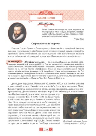 ДЖОН ДОНН
1572–1631 рр.
Він не боявся писати про те, що в людини є не
тільки розум, а й тіло та душа. Він ретельно зобра
жував усі битви, тривоги, угоди, поразки й пере
моги цієї тристоронньої війни.
Річард Брук
Сторінки життя та творчості
Постать Джона Донна — багатогранна, а його поезія — емоційна й інтелек
туальна. Його творчість відображає різні прояви людської натури, складність
духовного буття особистості. Це дало підстави його наступникам визнати
митця очільником літературної школи англійських поетів «метафізиків».
«Метафізична поезія» — течія в ліриці бароко, що яскраво пред
ставлена в англійській літературі XVII ст. Для неї характерні посилена увага до філо
софських питань, абстрактність образів і міркувань, схильність до інтелектуалізації
лірики та ін. Метою поетів «метафізиків» було не лише висловлювання певної
думки, а й відтворення адекватного їй емоційного стану, напруження почуттів. Го
ловними темами «метафізичної поезії» є співвідношення вічного й тлінного, високо
го та ницого, душі й тіла, божественного та диявольського тощо. Основні îбрази
у творах «метафізиків» — Смерть, Час, Бог, Людина, Світ та ін.
Джон Донн народився 22 січня, або 12 лютого, 1572 р. в м. Лондоні (Англія)
в католицькій родині. Його батько, теж на ім’я Джон, був торговцем. Мати,
Елізабет Хейвуд, високоосвічена жінка, донька драматурга, дала дітям пре
красну освіту. Джон навчався в коледжі Харт Холл в Оксфорді, згодом закін
чив Оксфордський університет і вивчав право в кор
порації Лінкольз Інн. У 1596–1599 рр. брав участь
у військових походах лорда Ессекса в Іспанію та Іта
лію. Після повернення намагався зробити кар’єру за
часів правління королеви Єлизавети I. До цієї мети
він значно наблизився після свого призначення на по
саду секретаря Томаса Еджертона, лорда хранителя
державної печатки Англії. Джон Донн став членом
парламенту і землевласником, а його вірші, що по
ширювалися в списках, привернули до нього увагу
сучасників. Але світській кар’єрі Дж. Донна завади
ла пристрасна любов поета до Енн Мор, племінниці
219
Коментарі
Невідомий художник. Джон
Донн у молодості. 1595 р.
 