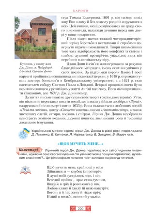сера Томаса Еджертона. 1601 р. він таємно вивіз
юну Енн з дому й без дозволу родичів одружився з
нею. Цей вчинок, який розцінювався як зрада сво
го покровителя, назавжди зачинив перед ним две
рі у вище товариство.
Після цього настав тяжкий чотирнадцятиріч
ний період боротьби з нестатками й спробами по
вернути втрачені можливості. Твори письменника
того часу відображають його конфлікт із світом і
глибокі душевні протиріччя, унаслідок яких він
перейшов в англіканську віру.
Джон Донн із сім’єю жив переважно за рахунок
благодійності меценатів, імена яких він увічнив у
своїх поезіях. За підтримки короля Якова І поет
нарешті прийняв сан священика англіканської церкви, у 1618 р. отримав сту
пінь доктора богослов’я в Кембриджському університеті, а з 1621 р. став
настоятелем собору Святого Павла в Лондоні. Яскраві проповіді поета були
помітним явищем у релігійному житті Англії того часу. Його мали призначи
ти єпископом, але 1631 р. Дж. Донн помер.
За життя письменник не друкував своїх творів (окрім двох віршів). Утім,
він ніколи не переставав писати поезії, що згодом увійшли до збірки «Вірші»,
надрукованої після смерті митця 1633 р. Вона складається з любовних поезій
«Пісні та сонети», циклу «Священні сонети», поеми «Анатомія світу», а також
численних елегій, сатири, послань і епіграм. Лірика Дж. Донна відобразила
пристрасть земного кохання, духовні пошуки, звеличення Бога й таємниці
людського існування.
Українською мовою окремі вірші Дж. Донна в різні роки перекладали
Д. Павличко, В. Коптілов, Л. Череватенко, Б. Завідняк, В. Марач та ін.
«ЩОБ МУЧИТЬ МЕНЕ…»
Ліричний герой Дж. Донна переймається світоглядними питан
нями, шукаючи сенс свого існування. Чи увінчаються ці пошуки перемогою, духов
ним спасінням?.. Це філософське питання поет залишає на розсуд читачам.
Щоб мучить мене, крайнощі у всім
Зійшлися; я — клубок із протиріч;
В душі моїй зустрілись день і ніч;
Веселий щойно — враз стаю сумним,
Впадаю в гріх й розкаююсь у нім,
Любов кляну й хвалу їй шлю навстріч;
Вогонь я й лід, жену й тікаю пріч;
Німий в мольбі, великий у малім.
Б А Р О К О
220
Коментарі
Будинок, у якому жив
Дж. Донн. м. Пайрфорд
(Англія). Сучасне фото
 