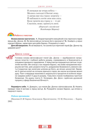 Я зневажав ще вчора небеса —
Молюсь сьогодні й Богові лещу,
А завтра вже від страху затремчу —
Й набожність потім знов моя згаса.
Коли тремтів від страху я — ті дні
Спасіння, може, принесуть мені.
(Переклад з англійської
Володимира Марача)
Робота з текстом
Осмислюємо прочитане. 1. Охарактеризуйте емоційний стан ліричного героя
вірша Дж. Донна. 2. Які філософські питання його хвилюють? 3. Знайдіть у вірші
художні îбрази, характерні для доби бароко. Розкрийте їх зміст.
Для обговорення. Як ви вважаєте, чи схиляється ліричний герой Дж. Донна під
ударами долі?
Краса слова
Головна ознака філософської поезії Дж. Донна — відображення напру
ження почуттів і глибокої роботи розуму, спрямованого в безкінечність в
очікуванні духовного одкровення. У ліриці митця поєднуються світські та ре
лігійні мотиви. Він описує стан людини бароко, яка живе напруженим внут
рішнім життям, уміє цінувати почуття, усвідомлює безмежність земного сві
ту й водночас іде нелегким шляхом до Бога, до вічних цінностей. Однак,
які б трагічні колізії не спіткали ліричного героя, він ніколи не втрачає величі
духу. Поет стверджує можливість морального прозріння й осяяння люди
ни завдяки роботі її душі й розуму. Тому його поезія позбавлена трагічної
безвиході. На думку поета С. Колріджа, Дж. Донн «здійснив духовний
прорив у сферу безкінечної Вічності».
Перевірте себе. 1. Доведіть, що поезія Дж. Донна є філософською. 2. Назвіть
провідні теми й мотиви в ліриці митця. 3. Розкрийте ознаки бароко, що втілені у
творчості поета.
Радимо прочитати
Ніколенко О. М. Бароко. Класицизм. Просвітництво / О. М. Ніколенко. — Харків,
2003.
Д Ж О Н Д О Н Н
221
 