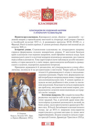 КЛАСИЦИЗМ ЯК ХУДОЖНІЙ НАПРЯМ
У ЛІТЕРАТУРІ ТА МИСТЕЦТВІ
Поняття про класицизм. Класицизм (з латин. classicus — зразковий) — ху
дожній напрям у європейському мистецтві та літературі, який уперше з’явився
в італійській культурі XVI ст. й розвивався протягом XVII–XVIII ст. у
Франції, Росії та інших країнах. У деяких регіонах зберігав свої позиції аж до
початку XIX ст.
Історичні умови. Становленню класицизму як літературного напряму
сприяло формування сильних монархічних держав. У мистецтві багатьох
країн класицизм став першим напрямом, який офіційно визнала влада. Ідея
національної єдності в політиці монархів відповідала завданням, що ставили
перед собою класицисти. Тому царі й королі охоче наближали до себе письмен
ників, а ті прославляли їх у своїх творах, проголошуючи необхідність громад
ського служіння, підкорення державним інтересам.
Принципи державності й дисципліни, які утверджувалися в епоху абсо
лютизму, вплинули й на регламентацію в мистецтві. Твори набули більшої
чіткості й урівноваженості згідно із загальнови
знаними канонами. Окрім того, формування на
цій потребувало впорядкування мови, створення
загальнонаціональних мов. У деяких країнах іс
нували великі розбіжності між усним та писем
ним мовленням. Класицисти почали вирішувати
цю проблему, висуваючи нові мовні норми, упо
рядковуючи елементи мови відповідно до ієрар
хії стилів і жанрів.
Естетичне підґрунтя. Ще гуманісти епохи Від
родження поставили собі за мету відродити ан
тичні традиції. Так, в античній драмі вони вба
чали взірець художньої досконалості, на який, на
їхню думку, мали орієнтуватися драматурги Но
вого часу. В Італії, батьківщині класицистичного
театру, ще до XVI ст. широкою популярністю
користувалися «духовні вистави» (з латин. sacre
rappresentazioni). Згодом гуманісти почали стави
ти трагедії Сенеки. Драматург Триссіно в 1515 р.
222
КЛАСИЦИЗМ
Р. Гіацинт.
Король Людовік XIV. Лувр.
м. Париж (Франція). 1701 р.
 