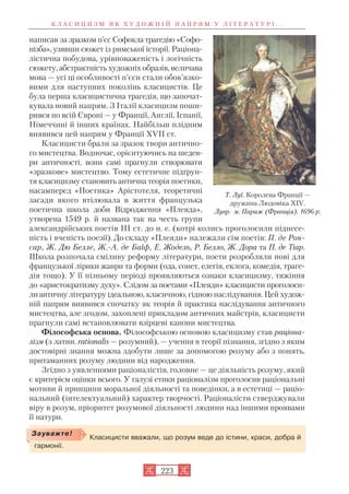 написав за зразком п’єс Софокла трагедію «Софо
нізба», узявши сюжет із римської історії. Раціона
лістична побудова, урівноваженість і логічність
сюжету, абстрактність художніх образів, величава
мова — усі ці особливості п’єси стали обов’язко
вими для наступних поколінь класицистів. Це
була перша класицистична трагедія, що започат
кувала новий напрям. З Італії класицизм поши
рився по всій Європі — у Франції, Англії, Іспанії,
Німеччині й інших країнах. Найбільш плідним
виявився цей напрям у Франції XVII ст.
Класицисти брали за зразок твори антично
го мистецтва. Водночас, орієнтуючись на шедев
ри античності, вони самі прагнули створювати
«зразкове» мистецтво. Тому естетичне підґрун
тя класицизму становить антична теорія поетики,
насамперед «Поетика» Арістотеля, теоретичні
засади якого втілювала в життя французька
поетична школа доби Відродження «Плеяда»,
утворена 1549 р. й названа так на честь групи
александрійських поетів III ст. до н. е. (котрі колись проголосили піднесе
ність і вченість поезії). До складу «Плеяди» належали сім поетів: П. де Рон
сар, Ж. Дю Белле, Ж. А. де Баїф, Е. Жодель, Р. Белло, Ж. Дора та П. де Тіар.
Школа розпочала сміливу реформу літератури, поети розробляли нові для
французької лірики жанри та форми (ода, сонет, елегія, еклога, комедія, траге
дія тощо). У її пізньому періоді проявляються ознаки класицизму, тяжіння
до «аристократизму духу». Слідом за поетами «Плеяди» класицисти проголоси
лиантичну літературу ідеальною, класичною, гідною наслідування. Цей худож
ній напрям виявився спочатку як теорія й практика наслідування античного
мистецтва, але згодом, захоплені прикладом античних майстрів, класицисти
прагнули самі встановлювати взірцеві канони мистецтва.
Філософська основа. Філософською основою класицизму став раціона
лізм (з латин. rationalis — розумний), — учення в теорії пізнання, згідно з яким
достовірні знання можна здобути лише за допомогою розуму або з понять,
притаманних розуму людини від народження.
Згідно з уявленнями раціоналістів, головне — це діяльність розуму, який
є критерієм оцінки всього. У галузі етики раціоналізм проголосив раціональні
мотиви й принципи моральної діяльності та поведінки, а в естетиці — раціо
нальний (інтелектуальний) характер творчості. Раціоналісти стверджували
віру в розум, пріоритет розумової діяльності людини над іншими проявами
її натури.
К Л А С И Ц И З М Я К Х У Д О Ж Н І Й Н А П Р Я М У Л І Т Е Р А Т У Р І . . .
223
Т. Луї. Королева Франції —
дружина Людовіка XIV.
Лувр. м. Париж (Франція). 1696 р.
Класицисти вважали, що розум веде до істини, краси, добра й
гармонії.
Зауважте!
 