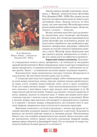 Значно сприяла тріумфу класицизму, насам
перед у Франції, раціоналістична філософія
Рене Декарта (1596—1650). Він уважав, що ані
відчуття, ані практичний досвід не можуть дати
достовірних знань. Людські почуття, на його
думку, так само оманливі. Філософ проголосив
розумєдинимзасобомздобуття знань. «Я мислю,
значить, я існую», — писав він.
Велике значення мали його ідеї для розвит
ку аналітичних наук (геометрії, математики,
фізики тощо). Для літератури важливими були
думки філософа про незалежність розуму від
почуттєвого сприйняття, про необхідність пра
вильного використання розумових здібностей
людини як способу уникнути небажаних поми
лок у житті. Філософ також обґрунтував ідею
про здатність розуму наближатися до істини, і
цю тезу також узяли на озброєння класицисти.
Характерні ознаки класицизму. Класицис
ти утверджували вічність ідеалу прекрасного, і це спонукало їх наслідувати
традиції митців античності. Вони стверджували, якщо в одні часи створюються
зразки прекрасного, то завдання митців пізніших часів — наблизитися до та
ких зразків. Звідси — установлення загальних правил художньої творчості.
Класицистичні твори відзначаються високим ступенем абстрактності й
узагальнення. Це мистецтво високої думки, ідеї та логіки.
У літературі простежується ієрархія жанрів, тобто чіткий розподіл творів
на певні жанри: високі (ода, епопея, трагедія, героїчна поема), середні (науко
ві твори, елегії, сатири), низькі (комедія, пісні, листи в прозі, епіграми).
Теми для творів високих жанрів — події загальнонаціонального й історич
ного значення, у яких брали участь царі, видатні діячі, придворні та ін. Ці
твори писали урочистою мовою. Темами для середніх і низьких жанрів були
наука, природа, людські та соціальні вади. У творах цих жанрів діяли пред
ставники середніх і нижчих класів, мова наближалася до розмовної. Якщо
у високих жанрах прославлялись ідеї монархії та громадянського служіння,
то в середніх і низьких жанрах утверджувались ідеї пізнання світу й люд
ської природи, викривалися вади суспільства й людських характерів.
Важливим елементом в естетиці класицизму є вчення про розум як го
ловний критерій художньої правди й прекрасного в мистецтві. Класицисти
вважали, що античні майстри творили за законами розуму. Письменникам
Нового часу теж потрібно дотримуватися цих законів. Звідси походить май
же математична точність правил мистецтва класицизму (ієрархія жанрів,
правило трьох єдностей у драматургії тощо). Усе це накладає на твори кла
сицистів відбиток безпристрасності та логічності.
К Л А С И Ц И З М
224
Н. де Ларжильєр.
Шарль Лебрен — живописець
Людовіка XIV. 1686 р.
 