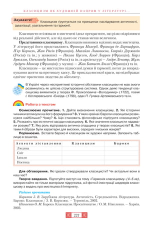 Класицисти втілювали в мистецтві ідеал прекрасного, що різко відрізнявся
від реальної дійсності, але від цього не ставав менш величним.
Представники класицизму. Класицизм виявився в різних видах мистецтва.
У літературі його представляють Франсуа Малерб, Франсуа де Ларошфуко,
П’єр Корнель, Жан Расін (Франція), Михайло Ломоносов, Гавриїл Державін
(Росія) та ін.; у живописі — Нікола Пуссен, Клод Лоррен (Франція), Карл
Брюллов, Олександр Іванов (Росія) та ін.; в архітектурі — Андре Ленотр, Жуль
Ардуен Мансар (Франція); у музиці — Жан Батист Люллі (Франція) та ін.
Класицизм — це мистецтво піднесеної думки й гармонії, потяг до впоряд
кування життя на противагу хаосу. Це приклад високої краси, що відображає
одвічне прагнення людства до абсолюту.
В Україні через несприятливі історичні обставини класицизм не мав змоги
розвинутись як цілісна структурована система. Однак деякі тенденції кла
сицизму виявилися у творах Ф. Прокоповича «Володимир» (1722), поемі
І. Котляревського «Енеїда» (1798), одах П. Гулака Артемовського та ін.
Робота з текстом
Осмислюємо прочитане. 1. Дайте визначення класицизму. 2. Які історичні
чинники вплинули на його формування? 3. У яких країнах Європи класицизм розви
нувся найбільше? Чому? 4. Що становить філософське підґрунтя класицизму?
5. Розкажіть про естетичні засади класицизму. 6. Яке значення класицисти надава
ли розуму? 7. Яку роль відігравала антична спадщина у творах класицистів? 8. Які
теми й îбрази були характерні для високих, середніх і низьких жанрів?
Порівнюємо. Зіставте бароко й класицизм як художні напрями. Заповніть таб
лицю в зошитах.
Для обговорення. Які ідеали стверджували класицисти? Чи актуальні вони в
наш час?
Творче завдання. Підготуйте виступ на тему «Гармонія класицизму» (4–5 хв),
використайте не тільки матеріали підручника, а й фото й ілюстрації шедеврів класи
цизму з видань про мистецтво й Інтернету.
Радимо прочитати
Кирилюк З. В. Зарубіжна література. Античність. Середньовіччя. Відродження.
Бароко. Класицизм / З. В. Кирилюк. — Тернопіль, 2002.
Ніколенко О. М. Бароко. Класицизм. Просвітництво / О. М. Ніколенко. — Харків,
2003.
К Л А С И Ц И З М Я К Х У Д О Ж Н І Й Н А П Р Я М У Л І Т Е Р А Т У Р І . . .
227
А с п е к т и з і с т а в л е н н я К л а с и ц и з м Б а р о к о
Людина
Світ
Ідеали
Поетика
Класицизм ґрунтується на принципах наслідування античності,
ідеалізації, узагальнення та гармонії.
Зауважте!
 