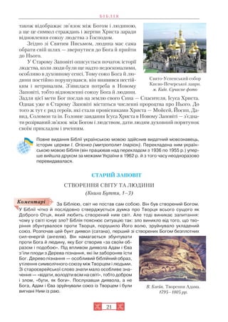 21
також відображає зв’язок між Богом і людиною,
а ще це символ страждань і жертви Христа заради
відновлення союзу людства з Господом.
Згідно зі Святим Письмом, людина має сама
обрати свій шлях — звернутися до Бога й прийти
до Нього.
У Старому Заповіті описується початок історії
людства, коли люди були ще надто недосконалими,
особливо в духовному сенсі. Тому союз Бога й лю
дини постійно порушувався, він виявився нестій
ким і нетривалим. З’явилася потреба в Новому
Заповіті, тобто відновленні союзу Бога й людини.
Задля цієї мети Бог послав на землю свого Сина — Спасителя, Ісуса Христа.
Однак уже в Старому Заповіті містяться численні пророцтва про Нього. До
того ж тут є ряд героїв, які стали провісниками Христа — Мойсей, Йосип, Да
вид, Соломон та ін. Головне завдання Ісуса Христа в Новому Заповіті — з’єдна
ти розірваний зв’язок між Богом і людством, дати людям духовний порятунок
своїм прикладом і вченням.
Повне видання Біблії українською мовою здійснив видатний мовознавець,
історик церкви І. Огієнко (митрополит Іларіон). Перекладена ним україн
ською мовою Біблія (він працював над перекладом з 1936 по 1955 р.) упер
ше вийшла друком за межами України в 1962 р. й з того часу неодноразово
перевидавалася.
СТАРИЙ ЗАПОВІТ
СТВОРЕННЯ СВІТУ ТА ЛЮДИНИ
(Книга Буття, 1–3)
За Біблією, світ не постав сам собою. Він був створений Богом.
У Біблії чітко й послідовно стверджується думка про Творця всього сущого як
Доброго Отця, який любить створений ним світ. Але тоді виникає запитання:
чому у світі існує зло? Біблія пояснює ситуацію так: зло виникло від того, що тво
ріння збунтувалося проти Творця, порушило Його волю, зруйнувало укладений
союз. Розпочав цей бунт диявол (сатана), перший зі створених Богом безплотних
сил енергій (ангелів). Він намагається збунтувати
проти Бога й людину, яку Бог створив «за своїм об
разом і подобою». Під впливом диявола Адам і Єва
з’їли плоди з Дерева пізнання, які їм забороняв їсти
Бог. Дерево пізнання — особливий біблійний образ,
утілення символічного союзу між Творцем і людьми.
Зі староєврейської слово знати мало особливе зна
чення — «відати, володіти всім на світі», тобто добром
і злом, «бути, як боги». Послухавши диявола, а не
Бога, Адам і Єва зруйнували союз із Творцем і були
вигнані Ним із раю.
Б І Б Л І Я
Свято Успенський собор
Києво Печерської лаври.
м. Київ. Сучасне фото
Коментарі
В. Блейк. Творення Адама.
1795–1805 рр.
 