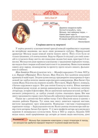 МОЛЬЄР
1622–1673 рр.
Даремно заздрісна юрба
Хотіла б оганьбить, тупа,
Мольєр, твої найкращі твори, —
Навіки дивні чари їх,
Пройшовши крізь віки й простори,
В серцях відіб’ються людських.
Нікола Буало
Сторінки життя та творчості
У період розквіту класицистичної трагедії комедії сприймалися глядачами
як несерйозне видовище, що мало лише розважати публіку. Французький
драматург Мольєр надав комедії зовсім іншого змісту. Його п’єси були не
тільки цікавими, а й повчальними. Беручи образи й ситуації для своїх коме
дій із сучасного йому життя, він показував людям їхні вади, пристрасті й по
милки. Мольєр поєднав правила класицизму з традиціями народного театру,
що надало його творам особливої життєвості та динамізму. Вони стали виявом
самого духу народу, вільнодумства та протесту проти всього ницого, фальши
вого й хибного.
Жан Батист Поклен (сценічне ім’я — Мольєр) народився 15 січня 1622 р.
в м. Парижі (Франція). Його батько, Жан Поклен, був хазяїном шпалерної
крамниці й майстерні. Згодом купив посаду придворного шпалерника й через
деякий час здобув почесне звання королівського камердинера. Жан Батист був
сином Жана Поклена від першого шлюбу. Його мати, Марія Крессе, померла,
і батько одружився вдруге. Він дав синові блискучу освіту. Юнак навчався
в Клермонському колежі, де вивчав давньогрецьку мову та латинську античну
літературу, історію й філософію. Після закінчення навчання вступив до Орле
анського університету, де здобув учений ступінь ліценціата права. Він мав
змогу продовжити справу свого батька або зайнятися юридичною практикою.
Однак ще з дитинства його вабив театр. Сім’я Покленів жила в одному з
людних районів Парижа. Тут юнак мав змогу дивитися народні вистави,
виступи мандрівних труп комедіантів. Відвідував і вистави стаціонарного
паризького театру — Бургундського отелю. Коли хлопець оголосив про свій на
мір стати актором, батько був проти. У ті часи професія актора засуджувалася
церквою й зневажалася суспільством. Хоча в 1641 р. король Людовік ХІІІ
видав наказ, який прирівнював гру акторів до інших видів мистецтва, діячі
228
Мольєр був справжнім новатором у галузі літератури й театру,
він використав здобутки народної творчості та різних видів мистецтва.
Зауважте!
 