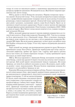 театру ні в кого не викликали поваги, а церковники продовжували вважати
акторську професію гріховною. Незважаючи на це, Жан Батист вирішив при
святити своє життя театру.
1643 р. разом із сім’єю Бежар він заснував у Парижі театральну трупу —
так званий «Блискучий театр». Утім, молодим акторам було важко конкуру
вати з професійними паризькими театрами: вони не мали досвіду й власного
репертуару, ставили переважно трагедії. «Блискучий театр» проіснував менше
двох років і розпався, залишивши замість слави безліч боргів. Проте це не
зменшило енергії молодого драматурга. Разом із своєю трупою він вирушив
у мандри французькими провінціями. Роки блукань і поневірянь (1645–1658)
не минули марно. Жан Батист почав писати комічні п’єси, узявши театраль
ний псевдонім Мольєр.
1658 р. молодий драматург разом із трупою вирішив повернутися до сто
лиці й виступити в Луврі перед королем Людовіком XIV. Тоді на суд монар
ха була представлена п’єса «Закоханий лікар». Його сучасники згадували,
що король дуже сміявся під час вистави, а після завершення подарував Мо
льєрові 500 ліврів. Він велів надати драматургу та його трупі для роботи театр
Пті Бурбон, неподалік від Лувра. З того часу король підтримував діяльність
драматурга.
Через деякий час монарх дав розпорядження перевести трупу Мольєра в
приміщення театру Пале Рояль. Драматург перебудував цей театр: зняв ве
личезний амфітеатр, зробив три яруси лож і партер, щоб проста публіка
могла там стояти, як в інших паризьких театрах. У цьому приміщенні трупа
виступала до самої смерті митця.
1662 р. Мольєр одружився з Армандою Бежар, молодшою сестрою Мад
лени Бежар, з якою мав дружні й творчі стосунки від початку своєї театраль
ної кар’єри. Цей шлюб приніс письменникові чимало страждань. Він кохав
Арманду, але вона була набагато молодша за нього. Як актриса, надто люби
ла розкіш і увагу шанувальників. Мольєр болісно переживав кохання без
взаємності, але розлюбити Арманду не міг.
Комедіям Мольєра аплодувала широка публіка. Разом із тим вони викли
кали й гнівні напади з боку аристократії, церкви й інших драматургів. Мольє
ра звинувачували в аморальності, відсутності художнього смаку, порушенні
правил класицизму. У той час митця підтримав
Н. Буало, який схвалював «поєднання приєм
ного з корисним» у його комедіях і підкреслю
вав філософську глибину його творів. Мольєр
відкрив новий принцип у мистецтві — правди
вість. Драматург відповідав своїм критикам,
що орієнтується не на смаки глядачів, які сидять
у ложах, а на думку тих, хто стоїть у партері.
Король усіляко підтримував драматурга, вико
ристовуючи його талант для влаштування при
дворних розваг.
М О Л Ь Є Р
229
Комеді Франсез. м. Париж
(Франція). Сучасне фото
 