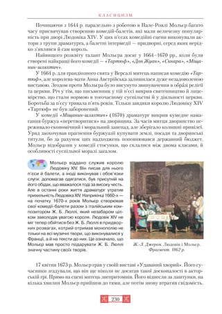Починаючи з 1644 р. паралельно з роботою в Пале Роялі Мольєр багато
часу присвячував створенню комедiй балетів, які мали величезну популяр
ність при дворі Людовіка XIV. У цих п’єсах комедійні сцени виконували ак
тори з трупи драматурга, а балетні інтермедії — придворні, серед яких нерід
ко з’являвся й сам король.
Найвищого розквіту талант Мольєра досяг у 1664–1670 рр., коли були
створені найкращі його комедії — «Тартюф», «Дон Жуан», «Скнара», «Міща
нин шляхтич».
У 1664 р. для грандіозного свята у Версалі митець написав комедію «Тар
тюф», але королева мати Анна Австрійська залишилася дуже незадоволеною
виставою. Згодом проти Мольєра було висунуто звинувачення в образі релігії
та церкви. Річ у тім, що письменник у тій п’єсі викрив святенництво й лице
мірство, що стали нормою в тогочасному суспільстві й у діяльності церкви.
Боротьба за п’єсу тривала п’ять років. Тільки завдяки королю Людовіку XIV
«Тартюф» не був заборонений.
У комедії «Міщанин шляхтич» (1670) драматург викрив кумедне нама
гання буржуа «перетворитися» на дворянина. За часів митця дворянство пе
реживало економічний і моральний занепад, але зберігало колишні привілеї.
Уряд заохочував прагнення буржуазії купувати землі, посади та дворянські
титули, бо за рахунок цих надходжень поповнювався державний бюджет.
Мольєр відобразив у комедії стосунки, що склалися між двома класами, й
особливості суспільної моралі загалом.
Мольєр віддано служив королю
Людовіку XIV. Він писав для нього
п’єси й балети, а іноді виконував і обов’язки
слуги: допомагав одягатися, був присутній на
його обідах, що вважалося тоді за високу честь.
Але в останні роки життя драматург утратив
прихильність Людовіка XIV. Наприкінці 1660 х —
на початку 1670 х років Мольєр створював
свої комедії балети разом з італійським ком
позитором Ж. Б. Люллі, який незабаром ціл
ком заволодів увагою короля. Людовік XIV не
міг тепер обійтися без Ж. Б. Люллі в придвор
них розвагах, котрий отримав монополію не
тільки на всі музичні твори, що виконувалися у
Франції, а й на тексти до них. Це означало, що
Мольєр мав просто подарувати Ж. Б. Люллі
значну частину своїх творів.
17 квітня 1673 р. Мольєр грав у своїй виставі «Удаваний хворий». Його су
часники згадували, що він ще ніколи не досягав такої досконалості в актор
ській грі. Прямо на сцені митець знепритомнів. Його віднесли за лаштунки, на
кілька хвилин Мольєр прийшов до тями, але потім знову втратив свідомість.
К Л А С И Ц И З М
230
Ж. Л. Джером. Людовік і Мольєр.
Фрагмент. 1862 р.
 