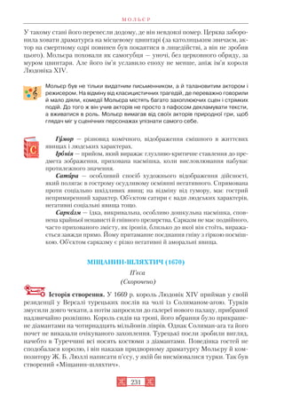 У такому стані його перенесли додому, де він невдовзі помер. Церква заборо
нила ховати драматурга на місцевому цвинтарі (за католицьким звичаєм, ак
тор на смертному одрі повинен був покаятися в лицедійстві, а він не зробив
цього). Мольєра поховали як самогубця — уночі, без церковного обряду, за
муром цвинтаря. Але його ім’я уславило епоху не менше, аніж ім’я короля
Людовіка XIV.
Мольєр був не тільки видатним письменником, а й талановитим актором і
режисером. На відміну від класицистичних трагедій, де переважно говорили
й мало діяли, комедії Мольєра містять багато захоплюючих сцен і стрімких
подій. До того ж він учив акторів не просто з пафосом декламувати тексти,
а вживатися в роль. Мольєр вимагав від своїх акторів природної гри, щоб
глядач міг у сценічних персонажах упізнати самого себе.
Гуумор — різновид комічного, відображення смішного в життєвих
явищах і людських характерах.
Іроонія — прийом, який виражає глузливо критичне ставлення до пре
дмета зображення, прихована насмішка, коли висловлювання набуває
протилежного значення.
Сатиира — особливий спосіб художнього відображення дійсності,
який полягає в гострому осудливому осміянні негативного. Спрямована
проти соціально шкідливих явищ; на відміну від гумору, має гострий
непримиренний характер. Об’єктом сатири є вади людських характерів,
негативні соціальні явища тощо.
Саркаазм — їдка, викривальна, особливо дошкульна насмішка, спов
нена крайньої ненависті й гнівного презирства. Сарказм не має подвійного,
часто прихованого змісту, як іронія, близько до якої він стоїть, виража
ється завжди прямо. Йому притаманне поєднання гніву з гіркою посміш
кою. Об’єктом сарказму є різко негативні й аморальні явища.
МІЩАНИН ШЛЯХТИЧ (1670)
П’єса
(Скорочено)
Історія створення. У 1669 р. король Людовік XIV приймав у своїй
резиденції у Версалі турецьких послів на чолі із Солиманом агою. Турків
змусили довго чекати, а потім запросили до галереї нового палацу, прибраної
надзвичайно розкішно. Король сидів на троні, його вбрання було прикраше
не діамантами на чотирнадцять мільйонів ліврів. Однак Солиман ага та його
почет не виказали очікуваного захоплення. Турецькі посли зробили вигляд,
начебто в Туреччині всі носять костюми з діамантами. Поведінка гостей не
сподобалася королю, і він наказав придворному драматургу Мольєру й ком
позитору Ж. Б. Люллі написати п’єсу, у якій би висміювалися турки. Так був
створений «Міщанин шляхтич».
М О Л Ь Є Р
231
 