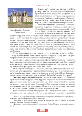 Прем’єра п’єси відбулася 14 жовтня 1670 р.
у замку Шамбор. Після вистави комедію почали
критикувати. Вище товариство зрозуміло, що у
творі висміювалися не турки, а представники
аристократії та буржуа, які хотіли здобути дво
рянські титули. Адже п’єса була пародією на
мораль і спосіб життя вищих кіл суспільства.
Особливості жанру. За змістом «Міщанин
шляхтич» є зразком соціально побутової коме
дії, у якій розкриваються норми моралі й спосіб
життя буржуазії та аристократії. Однак у ній
наявні також елементи любовної комедії. Кон
флікти твору поділяються на два види: соціальні (стосунки між різними кла
сами — аристократами й буржуа) і психологічні (зіткнення здорового глузду,
розуму (автор, читачі, глядачі) з пристрасним бажанням Журдена стати дво
рянином). Автор майстерно поєднав соціальний зміст із любовними колізями,
що зробило його п’єсу цікавою для глядачів. У захопливій розважальній
формі він повчав публіку, нагадуючи про людську гідність, необхідність до
лати ниці пристрасті й зберігати за будь яких обставин честь, розум і власну
особистість.
Характерною особливістю твору є те, що за формою це комедія балет.
У п’єсу було включено пісні, танці й музичні інтермедії. Автор надав гострого
викривального змісту жанру для придворних розваг.
Драматург поєднав комедію характерів (у центрі уваги автора — характер,
його цікавить передусім моральна сутність персонажів) з комедією ситуації
(саме ситуації сприяють повнішому виявленню характерів, причому провід
ну роль відіграє розіграш, вигаданий Ков’єлем).
Мольєр узяв своїх героїв із реальної дійсності, зумів показати їхню суть,
головне в цих характерах. Персонажі говорять природно й невимушено, мо
ва їх індивідуалізована. Новим для класицистичної комедії було й викорис
тання елементів народного театру: фарсу1, буфонади2, комедії дель арте3.
Тематика й проблематика комедії. Основною темою комедії є зображення
прагнення багатого буржуа пана Журдена потрапити до вищого товариства.
Для цього він навчається, наймає вчителів, у всьому намагається бути схожим
на дворян — одягом, звичками й манерами. Сміх викликає не саме навчання, а
плазування й лакейське приниження Журдена перед придворними званнями
й титулами, кумедні спроби зрівнятися з аристократами.
Бажання посісти вище місце в суспільстві — природне для людини, тож ко
мічного ефекту не виникло, якби автор не показав, у яке саме «пристойне
К Л А С И Ц И З М
232
Замок Шамбор (Франція).
Сучасне фото
1 Фарс — вид народного театру, що мав гостру сатиричну спрямованість; герої фарсу —
городяни, представники різних соціальних груп.
2 Буфонада — комедійна манера актора, коли використовують засоби надмірного
комізму, окарикатурення персонажів.
3 Дель арте — комедія імпровізації, поширена в Західній Європі ще за часів середньо
віччя.
 