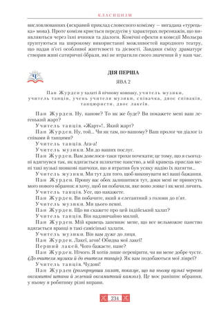 висловлюваннях (яскравий приклад словесного комізму — вигадана «турець
ка» мова). Проте комізм криється передусім у характерах персонажів, що ви
являються через їхні вчинки та діалоги. Комічні ефекти в комедії Мольєра
ґрунтуються на широкому використанні можливостей народного театру,
що надав п’єсі особливої життєвості та дієвості. Завдяки сміху драматург
створив живі сатиричні образи, які не втратили свого значення й у наш час.
ДІЯ ПЕРША
ЯВА 2
П а н Ж у р д е н у халаті й нічному ковпаку, у ч и т е л ь м у з и к и ,
у ч и т е л ь т а н ц і в , у ч е н ь у ч и т е л я м у з и к и , с п і в а ч к а , д в о є с п і в а к і в ,
т а н ц ю р и с т и , д в о є л а к е ї в .
П а н Ж у р д е н. Ну, панове? То як же буде? Ви покажете мені ваш ле
генький жарт?
У ч и т е л ь т а н ц і в. «Жарт»!.. Який жарт?
П а н Ж у р д е н. Ну, той... Чи як там, по вашому? Ваш пролог чи діалог із
співами й танцями?
У ч и т е л ь т а н ц і в. Ага а!
У ч и т е л ь м у з и к и. Ми до ваших послуг.
П а н Ж у р д е н. Вам довелося таки трохи почекати; це тому, що я сьогод
ні вдягнувся так, як вдягається шляхетне панство, а мій кравець прислав ме
ні такі вузькі шовкові панчохи, що я втратив був усяку надію їх натягти...
У ч и т е л ь м у з и к и. Ми тут для того, щоб виконувати всі ваші бажання.
П а н Ж у р д е н. Прошу вас обох залишитися тут, доки мені не принесуть
мого нового вбрання: я хочу, щоб ви побачили, яке воно ловке і як мені личить.
У ч и т е л ь т а н ц і в. Усе, що накажете.
П а н Ж у р д е н. Ви побачите, який я елегантний з голови до п’ят.
У ч и т е л ь м у з и к и. Ми цього певні.
П а н Ж у р д е н. Що ви скажете про цей індійський халат?
У ч и т е л ь т а н ц і в. Він надзвичайно милий.
П а н Ж у р д е н. Мій кравець запевняє мене, що все вельможне панство
вдягається вранці в такі самісінькі халати.
У ч и т е л ь м у з и к и. Він вам дуже до лиця.
П а н Ж у р д е н. Лакеї, агов! Обидва мої лакеї!
П е р ш и й л а к е й. Чого бажаєте, пане?
П а н Ж у р д е н. Нічого. Я хотів лише перевірити, чи ви мене добре чуєте.
(До вчителя музики й до вчителя танців). Як вам подобаються мої лівреї?
У ч и т е л ь т а н ц і в. Чудові!
П а н Ж у р д ен (розгорнувши халат, показує, що на ньому вузькі червоні
оксамитні штани й зелений оксамитний камзол). Це моє ранішнє вбрання,
у ньому я робитиму різні вправи.
К Л А С И Ц И З М
234
 