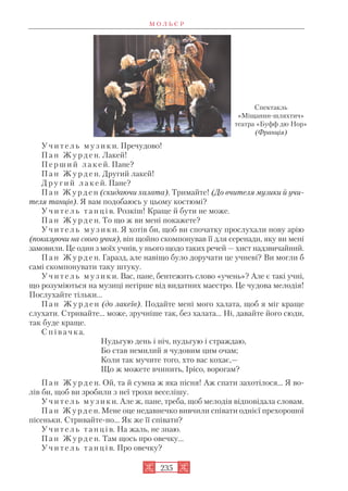 У ч и т е л ь м у з и к и. Пречудово!
П а н Ж у р д е н. Лакей!
П е р ш и й л а к е й. Пане?
П а н Ж у р д е н. Другий лакей!
Д р у г и й л а к е й. Пане?
П а н Ж у р д е н (скидаючи халата). Тримайте! (До вчителя музики й учи
теля танців). Я вам подобаюсь у цьому костюмі?
У ч и т е л ь т а н ц і в. Розкіш! Краще й бути не може.
П а н Ж у р д е н. То що ж ви мені покажете?
У ч и т е л ь м у з и к и. Я хотів би, щоб ви спочатку прослухали нову арію
(показуючи на свого учня), він щойно скомпонував її для серенади, яку ви мені
замовили. Це один з моїх учнів, у нього щодо таких речей — хист надзвичайний.
П а н Ж у р д е н. Гаразд, але навіщо було доручати це учневі? Ви могли б
самі скомпонувати таку штуку.
У ч и т е л ь м у з и к и. Вас, пане, бентежить слово «учень»? Але є такі учні,
що розуміються на музиці негірше від видатних маестро. Це чудова мелодія!
Послухайте тільки...
П а н Ж у р д е н (до лакеїв). Подайте мені мого халата, щоб я міг краще
слухати. Стривайте... може, зручніше так, без халата... Ні, давайте його сюди,
так буде краще.
С п і в а ч к а.
Нудьгую день і ніч, нудьгую і страждаю,
Бо став немилий я чудовим цим очам;
Коли так мучите того, хто вас кохає,—
Що ж можете вчинить, Ірісо, ворогам?
П а н Ж у р д е н. Ой, та й сумна ж яка пісня! Аж спати захотілося... Я во
лів би, щоб ви зробили з неї трохи веселішу.
У ч и т е л ь м у з и к и. Але ж, пане, треба, щоб мелодія відповідала словам.
П а н Ж у р д е н. Мене оце недавнечко вивчили співати однієї прехорошої
пісеньки. Стривайте но... Як же її співати?
У ч и т е л ь т а н ц і в. На жаль, не знаю.
П а н Ж у р д е н. Там щось про овечку...
У ч и т е л ь т а н ц і в. Про овечку?
М О Л Ь Є Р
235
Cпектакль
«Міщанин шляхтич»
театра «Буфф дю Нор»
(Франція)
 