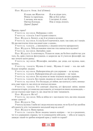 П а н Ж у р д е н. Атож. Ага! (Співає).
Правда, гарна?
У ч и т е л ь м у з и к и. Найкраща у світі.
У ч и т е л ь т а н ц і в. І ви її чудово співаєте.
П а н Ж у р д е н. Бачите, а ще й не вчився музики.
У ч и т е л ь м у з и к и. А слід було б навчитися, пане, так само, як і танців.
Ці два мистецтва тісно поєднані одне з одним...
У ч и т е л ь т а н ц і в. ...і виховують у людини почуття прекрасного.
П а н Ж у р д е н. Хіба вельможне панство теж навчається музики?
У ч и т е л ь м у з и к и. Звичайно, пане.
П а н Ж у р д е н. І я вчитимусь. Тільки не знаю, як би його знайти час для
того, бо, крім учителя фехтування, я запросив ще й учителя філософії, що
має почати цього ранку.
У ч и т е л ь м у з и к и. Філософія, звичайно, дає дещо, але музика, пане,
музика...
У ч и т е л ь т а н ц і в. Музика й танці... Музика й танці — ось що най
більше потрібне людині.
У ч и т е л ь м у з и к и. Найкорисніша річ для держави — це музика.
У ч и т е л ь т а н ц і в. Найкорисніша річ для держави — це танці.
У ч и т е л ь м у з и к и. Без музики не може існувати жодна держава.
У ч и т е л ь т а н ц і в. Без танців людина не знала б, що їй робити.
У ч и т е л ь м у з и к и. Усе безладдя, усі війни, що кояться у світі, виника
ють саме через те, що ніхто не вчиться музики.
У ч и т е л ь т а н ц і в. Усі злигодні людства, усі фатальні зміни, якими
сповнена історія, усі помилки дипломатів, усі невдачі великих полководців, —
усе це сталося саме через те, що людство не вміє танцювати.
П а н Ж у р д е н. Як то?
У ч и т е л ь м у з и к и. Хіба ж війна не є наслідком того, що між людьми
немає єдності?
П а н Ж у р д е н. Так.
Учитель музики. І якби всі люди вчилися музики, чи не було б це засобом
об’єднати їх усіх і встановити загальний мир на землі?
П а н Ж у р д е н. Ваша правда.
У ч и т е л ь т а н ц і в. Коли людина чинить невірно — чи то в родинних,
чи то в державних справах, чи то командуючи військом, — хіба ж не кажуть
завжди: такий то зробив невірний крок у такій то справі?
К Л А С И Ц И З М
236
Я гадав, що Жанетон
Ніжна та гарненька,
І ласкава, мов мала
Овечка біленька.
Дарма! Дарма!
Я ж не відав того,
Що ці білі зубки
І гостріші, й зліші,
Ніж в тигра лісного.
 
