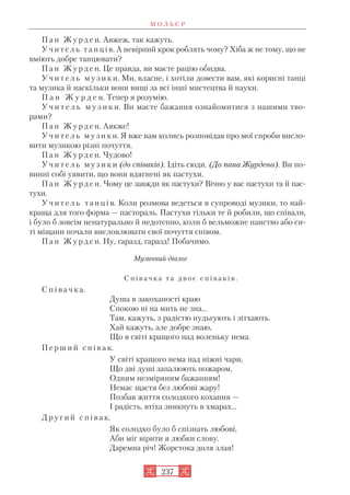 П а н Ж у р д е н. Авжеж, так кажуть.
У ч и т е л ь т а н ц і в. А невірний крок роблять чому? Хіба ж не тому, що не
вміють добре танцювати?
П а н Ж у р д е н. Це правда, ви маєте рацію обидва.
У ч и т е л ь м у з и к и. Ми, власне, і хотіли довести вам, які корисні танці
та музика й наскільки вони вищі за всі інші мистецтва й науки.
П а н Ж у р д е н. Тепер я розумію.
У ч и т е л ь м у з и к и. Ви маєте бажання ознайомитися з нашими тво
рами?
П а н Ж у р д е н. Аякже!
У ч и т е л ь м у з и к и. Я вже вам колись розповідав про мої спроби висло
вити музикою різні почуття.
П а н Ж у р д е н. Чудово!
У ч и т е л ь м у з и к и (до співаків). Ідіть сюди. (До пана Журдена). Ви по
винні собі уявити, що вони вдягнені як пастухи.
П а н Ж у р д е н. Чому це завжди як пастухи? Вічно у вас пастухи та й пас
тухи.
У ч и т е л ь т а н ц і в. Коли розмова ведеться в супроводі музики, то най
краща для того форма — пастораль. Пастухи тільки те й робили, що співали,
і було б зовсім ненатурально й недотепно, коли б вельможне панство або си
ті міщани почали висловлювати свої почуття співом.
П а н Ж у р д е н. Ну, гаразд, гаразд! Побачимо.
Музичний діалог
С п і в а ч к а т а д в о є с п і в а к і в .
С п і в а ч к а.
Душа в закоханості краю
Спокою ні на мить не зна...
Там, кажуть, з радістю нудьгують і зітхають.
Хай кажуть, але добре знаю,
Що в світі кращого над воленьку нема.
П е р ш и й с п і в а к.
У світі кращого нема над ніжні чари,
Що дві душі запалюють пожаром,
Одним незміряним бажанням!
Немає щастя без любові жару!
Позбав життя солодкого кохання —
І радість, втіха зникнуть в хмарах...
Д р у г и й с п і в а к.
Як солодко було б спізнать любові,
Аби міг вірити я любки слову.
Даремна річ! Жорстока доля злая!
М О Л Ь Є Р
237
 