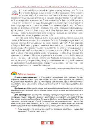 22
(…) Але змій був хитріший над усю польову звірину, яку Господь
Бог учинив. І сказав він до жінки: «Чи Бог наказав: не їжте з усяко
го дерева раю?» І відповіла жінка змієві: «З плодів дерева раю ми
можемо їсти, але з плодів дерева, що в середині раю, Бог сказав: “Не їжте з ньо
го й не доторкайтеся до нього, щоб вам не померти”». І сказав змій до жінки:
«Умерти — не вмрете! Бо відає Бог, що дня того, коли будете з нього ви їсти,
ваші очі розкриються, і станете ви, немов боги, знаючи добро й зло». І побачила
жінка, що дерево добре на їжу, і принадне для очей, і пожадане дерево, щоб на
бути знання. І взяла з його плоду, та й з’їла, і разом дала теж чоловікові
своєму, — і він з’їв. І розкрилися очі в обох них, і пізнали, що нагі вони. І зши
ли вони фігові листя, і зробили опаски собі.
І почули вони голос Господа Бога, що по раю ходив, як повіяв денний
холодок. І сховався Адам і його жінка від Господа Бога серед дерев раю. І за
кликав Господь Бог до Адама, і до нього сказав: «Де ти?» А той відповів:
«Почув я Твій голос у раю — і злякався, бо нагий я, — і сховався». І промо
вив Господь: «Хто сказав тобі, що ти нагий? Чи ти не їв із того дерева, що Я
звелів був тобі, щоб ти з нього не їв?» А Адам відказав: «Жінка, що дав Ти її,
щоб зі мною була, вона подала мені з того дерева, — і я їв». Тоді Господь Бог
промовив до жінки: «Що це ти наробила?» А жінка сказала: «Змій спокусив
мене, — і я їла». (...) І вигнав Господь Бог Адама та його жінку з раю, сказав
ши їм, що тепер у скорботі й муках будуть дні їхнього життя, у поті лиця сво
го здобуватимуть хліб, аж поки не повернуться в землю. «Бо ти порох, — і до
пороху вернешся», — сказав Бог Адамові.
(Переклад із староєврейської Івана Огієнка)
Робота з текстом
Осмислюємо прочитане. 1. Розкрийте символічний зміст образу Дерева
пізнання. Чому не можна було їсти плоди з нього? 2. Як ви думаєте, чи була сво
бода вибору в Адама та Єви? 3. Чи відразу Бог покарав Адама та Єву? Чи ви
користали вони можливість спокутувати свій гріх? 4. Який присуд зробив Бог
людям?
Порівнюємо. Пригадайте відомі вам міфи різних народів про створення світу.
Порівняйте їх із біблійним міфом про створення світу й людини, визначне подібність
і відмінності.
Для обговорення. Біллі Грем з приводу сюжету про Адама та Єву писав: «Бог
нагородив людину розумом і душею. І дав їй повну свободу дій. І, як мудрий Отець,
Бог чекав, який же вибір зробить Його дитя. Це було випробуванням! Це було тією
хвилиною, коли Адам міг обрати праведний чи неправедний шлях. І він зробив
вибір на користь змія (диявола), тобто зла. І тому вся провина лежить на Адамові,
якому був даний вибір і який віддав перевагу брехні диявола, а не Божій істині».
• Як ви вважаєте: хто винен у тому, що було порушено волю Бога, — Адам, Єва
чи диявол? Поясніть свою думку.
С В Я Щ Е Н Н І К Н И Г И Л Ю Д С Т В А Я К П А М ’ Я Т К И К У Л Ь Т У Р И . . .
 