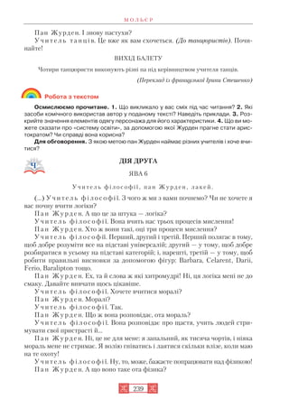 Пан Журден. І знову пастухи?
У ч и т е л ь т а н ц і в. Це вже як вам схочеться. (До танцюристів). Почи
найте!
ВИХІД БАЛЕТУ
Чотири танцюристи виконують різні па під керівництвом учителя танців.
(Переклад із французької Ірини Стешенко)
Робота з текстом
Осмислюємо прочитане. 1. Що викликало у вас сміх під час читання? 2. Які
засоби комічного використав автор у поданому тексті? Наведіть приклади. 3. Роз
крийте значення елементів одягу персонажа для його характеристики. 4. Що ви мо
жете сказати про «систему освіти», за допомогою якої Журден прагне стати арис
тократом? Чи справді вона корисна?
Для обговорення. З якою метою пан Журден наймає різних учителів і хоче вчи
тися?
ДІЯ ДРУГА
ЯВА 6
У ч и т е л ь ф і л о с о ф і ї , п а н Ж у р д е н , л а к е й .
(…) У ч и т е л ь ф і л о с о ф і ї. З чого ж ми з вами почнемо? Чи не хочете я
вас почну вчити логіки?
П а н Ж у р д е н. А що це за штука — логіка?
У ч и т е л ь ф і л о с о ф і ї. Вона вчить нас трьох процесів мислення!
П а н Ж у р д е н. Хто ж вони такі, оці три процеси мислення?
У ч и т е л ь ф і л о с о ф ії. Перший, другий і третій. Перший полягає в тому,
щоб добре розуміти все на підставі універсалій; другий — у тому, щоб добре
розбиратися в усьому на підставі категорій; і, нарешті, третій — у тому, щоб
робити правильні висновки за допомогою фігур: Barbara, Celarent, Darii,
Ferio, Baralipton тощо.
П а н Ж у р д е н. Ех, та й слова ж які хитромудрі! Ні, ця логіка мені не до
смаку. Давайте вивчати щось цікавіше.
У ч и т е л ь ф і л о с о ф і ї. Хочете вчитися моралі?
П а н Ж у р д е н. Моралі?
У ч и т е л ь ф і л о с о ф і ї. Так.
П а н Ж у р д е н. Що ж вона розповідає, ота мораль?
У ч и т е л ь ф і л о с о ф і ї. Вона розповідає про щастя, учить людей стри
мувати свої пристрасті й...
П а н Ж у р д е н. Ні, це не для мене: я запальний, як тисяча чортів, і ніяка
мораль мене не стримає. Я волію гніватись і лаятися скільки влізе, коли маю
на те охоту!
У ч и т е л ь ф і л о с о ф і ї. Ну, то, може, бажаєте попрацювати над фізикою!
П а н Ж у р д е н. А що воно таке ота фізика?
М О Л Ь Є Р
239
 
