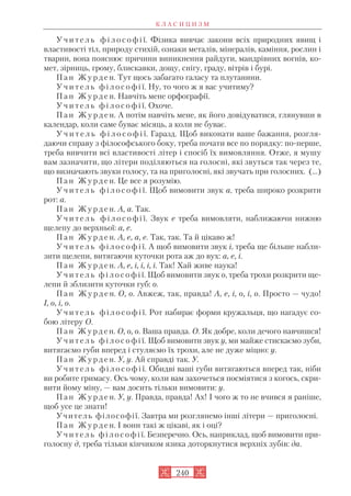 У ч и т е л ь ф і л о с о ф і ї. Фізика вивчає закони всіх природних явищ і
властивості тіл, природу стихій, ознаки металів, мінералів, каміння, рослин і
тварин, вона пояснює причини виникнення райдуги, мандрівних вогнів, ко
мет, зірниць, грому, блискавки, дощу, снігу, граду, вітрів і бурі.
П а н Ж у р д е н. Тут щось забагато галасу та плутанини.
У ч и т е л ь ф і л о с о ф і ї. Ну, то чого ж я вас учитиму?
П а н Ж у р д е н. Навчіть мене орфографії.
У ч и т е л ь ф і л о с о ф і ї. Охоче.
П а н Ж у р д е н. А потім навчіть мене, як його довідуватися, глянувши в
календар, коли саме буває місяць, а коли не буває.
У ч и т е л ь ф і л о с о ф і ї. Гаразд. Щоб виконати ваше бажання, розгля
даючи справу з філософського боку, треба почати все по порядку: по перше,
треба вивчити всі властивості літер і спосіб їх вимовляння. Отже, я мушу
вам зазначити, що літери поділяються на голосні, які звуться так через те,
що визначають звуки голосу, та на приголосні, які звучать при голосних. (...)
П а н Ж у р д е н. Це все я розумію.
У ч и т е л ь ф і л о с о ф і ї. Щоб вимовити звук а, треба широко розкрити
рот: а.
П а н Ж у р д е н. А, а. Так.
У ч и т е л ь ф і л о с о ф і ї. Звук е треба вимовляти, наближаючи нижню
щелепу до верхньої: а, е.
П а н Ж у р д е н. А, е, а, е. Так, так. Та й цікаво ж!
У ч и т е л ь ф і л о с о ф і ї. А щоб вимовити звук і, треба ще більше набли
зити щелепи, витягаючи куточки рота аж до вух: а, е, і.
П а н Ж у р д е н. А, е, і, і, і, і. Так! Хай живе наука!
У ч и т е л ь ф і л о с о ф і ї. Щоб вимовити звук о, треба трохи розкрити ще
лепи й зблизити куточки губ: о.
П а н Ж у р д е н. О, о. Авжеж, так, правда! А, е, і, о, і, о. Просто — чудо!
І, о, і, о.
У ч и т е л ь ф і л о с о ф і ї. Рот набирає форми кружальця, що нагадує со
бою літеру О.
П а н Ж у р д е н. О, о, о. Ваша правда. О. Як добре, коли дечого навчишся!
У ч и т е л ь ф і л о с о ф і ї. Щоб вимовити звук у, ми майже стискаємо зуби,
витягаємо губи вперед і стуляємо їх трохи, але не дуже міцно: у.
П а н Ж у р д е н. У, у. Ай справді так. У.
У ч и т е л ь ф і л о с о ф і ї. Обидві ваші губи витягаються вперед так, ніби
ви робите гримасу. Ось чому, коли вам захочеться посміятися з когось, скри
вити йому міну, — вам досить тільки вимовити: у.
П а н Ж у р д е н. У, у. Правда, правда! Ах! І чого ж то не вчився я раніше,
щоб усе це знати!
Учитель філософії. Завтра ми розглянемо інші літери — приголосні.
П а н Ж у р д е н. І вони такі ж цікаві, як і оці?
У ч и т е л ь ф і л о с о ф і ї. Безперечно. Ось, наприклад, щоб вимовити при
голосну д, треба тільки кінчиком язика доторкнутися верхніх зубів: да.
К Л А С И Ц И З М
240
 