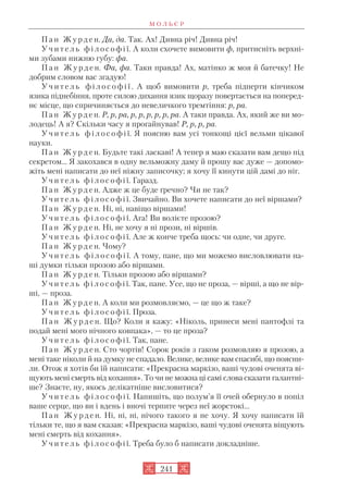 П а н Ж у р д е н. Да, да. Так. Ах! Дивна річ! Дивна річ!
У ч и т е л ь ф і л о с о ф і ї. А коли схочете вимовити ф, притисніть верхні
ми зубами нижню губу: фа.
П а н Ж у р д е н. Фа, фа. Таки правда! Ах, матінко ж моя й батечку! Не
добрим словом вас згадую!
У ч и т е л ь ф і л о с о ф і ї . А щоб вимовити р, треба підперти кінчиком
язика піднебіння, проте силою дихання язик щоразу повертається на поперед
нє місце, що спричиняється до невеличкого тремтіння: р, ра.
П а н Ж у р д е н. Р, р, ра, р, р, р, р, р, ра. А таки правда. Ах, який же ви мо
лодець! А я? Скільки часу я прогайнував! Р, р, р, ра.
У ч и т е л ь ф і л о с о ф і ї. Я поясню вам усі тонкощі цієї вельми цікавої
науки.
П а н Ж у р д е н. Будьте такі ласкаві! А тепер я маю сказати вам дещо під
секретом... Я закохався в одну вельможну даму й прошу вас дуже — допомо
жіть мені написати до неї ніжну записочку; я хочу її кинути цій дамі до ніг.
У ч и т е л ь ф і л о с о ф і ї. Гаразд.
П а н Ж у р д е н. Адже ж це буде ґречно? Чи не так?
У ч и т е л ь ф і л о с о ф і ї. Звичайно. Ви хочете написати до неї віршами?
П а н Ж у р д е н. Ні, ні, навіщо віршами!
У ч и т е л ь ф і л о с о ф і ї. Ага! Ви волієте прозою?
П а н Ж у р д е н. Ні, не хочу я ні прози, ні віршів.
У ч и т е л ь ф і л о с о ф і ї. Але ж конче треба щось: чи одне, чи друге.
П а н Ж у р д е н. Чому?
У ч и т е л ь ф і л о с о ф і ї. А тому, пане, що ми можемо висловлювати на
ші думки тільки прозою або віршами.
П а н Ж у р д е н. Тільки прозою або віршами?
У ч и т е л ь ф і л о с о ф і ї. Так, пане. Усе, що не проза, — вірші, а що не вір
ші, — проза.
П а н Ж у р д е н. А коли ми розмовляємо, — це що ж таке?
У ч и т е л ь ф і л о с о ф і ї. Проза.
П а н Ж у р д е н. Що? Коли я кажу: «Ніколь, принеси мені пантофлі та
подай мені мого нічного ковпака», — то це проза?
У ч и т е л ь ф і л о с о ф і ї. Так, пане.
П а н Ж у р д е н. Сто чортів! Сорок років з гаком розмовляю я прозою, а
мені таке ніколи й на думку не спадало. Велике, велике вам спасибі, що поясни
ли. Отож я хотів би їй написати: «Прекрасна маркізо, ваші чудові оченята ві
щують мені смерть від кохання». То чи не можна ці самі слова сказати галантні
ше? Знаєте, ну, якось делікатніше висловитися?
У ч и т е л ь ф і л о с о ф і ї. Напишіть, що полум’я її очей обернуло в попіл
ваше серце, що ви і вдень і вночі терпите через неї жорстокі...
П а н Ж у р д е н. Ні, ні, ні, нічого такого я не хочу. Я хочу написати їй
тільки те, що я вам сказав: «Прекрасна маркізо, ваші чудові оченята віщують
мені смерть від кохання».
У ч и т е л ь ф і л о с о ф і ї. Треба було б написати докладніше.
М О Л Ь Є Р
241
 