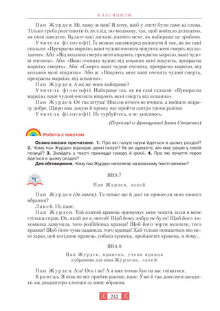 П а н Ж у р д е н. Ні, кажу ж вам! Я хочу, щоб у листі були саме ці слова.
Тільки треба розставити їх як слід, по модному, так, щоб вийшло делікатно,
як нині заведено. Будьте такі ласкаві, навчіть мене, як найкраще це зробити.
У ч и т е л ь ф і л о с о ф і ї. Їх можна насамперед написати й так, як ви самі
сказали: «Прекрасна маркізо, ваші чудові оченята віщують мені смерть від ко
хання». Або: «Від кохання смерть мені віщують, прекрасна маркізо, ваші чудо
ві оченята». Або: «Ваші оченята чудові від кохання мені віщують, прекрасна
маркізо, смерть». Або: «Смерть ваші чудові оченята, прекрасна маркізо, від
кохання мені віщують». Або ж: «Віщують мені ваші оченята чудові смерть,
прекрасна маркізо, від кохання».
П а н Ж у р д е н. А як же воно найкраще?
У ч и т е л ь ф і л о с о ф і ї. Найкраще так, як ви самі сказали: «Прекрасна
маркізо, ваші чудові оченята віщують мені смерть від кохання».
П а н Ж у р д е н. От так штука! Ніколи нічого не вчився, а вийшло відра
зу добре. Щиро вам дякую й прошу вас прийти завтра трохи раніше.
У ч и т е л ь ф і л о с о ф і ї. Не турбуйтесь, я не запізнюсь.
(Переклад із французької Ірини Стешенко)
Робота з текстом
Осмислюємо прочитане. 1. Про які галузі науки йдеться в цьому розділі?
2. Чому пан Журден відкидає деякі галузі? Як ви думаєте, він має рацію у своїй
позиції? 3. Знайдіть у тексті приклади гумору й іронії. 4. Про які почуття героя
йдеться в цьому розділі?
Для обговорення. Чому пан Журден наполягає на власному тексті записки?
ЯВА 7
П а н Ж у р д е н , л а к е й.
П а н Ж у р д е н (до лакея). Та невже ще й досі не принесли мого нового
вбрання?
Л а к е й. Ні, пане.
П а н Ж у р д е н. Той клятий кравець примушує мене чекати, коли в мене
стільки справ. Ох, який же я лютий! Щоб йому добра не було! Щоб його ли
хоманка замучила, того розбійника кравця! Щоб його чорти вхопили, того
кравця! Щоб його чума задавила, того кравця! Хай тільки попадеться він ме
ні зараз, цей негідник кравець, собака кравець, пройдисвіт кравець, я йому...
ЯВА 8
П а н Ж у р д е н , к р а в е ц ь , у ч е н ь к р а в ц я
з убранням для пана Ж у р д е н а , л а к е й.
П а н Ж у р д е н. Ага! Ось і ви! А я вже почав був на вас гніватися.
К р а в е ц ь. Я ніяк не міг прийти раніше, пане. Уже й так довелося засади
ти аж двадцятеро хлопців за ваше вбрання.
К Л А С И Ц И З М
242
 