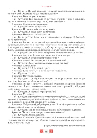 П а н Ж у р д е н. Ви мені прислали такі вузькі шовкові панчохи, що я лед
ве в них уліз. Ось маєте: аж дві петельки луснуло.
К р а в е ц ь. Вони ще розтягнуться.
П а н Ж у р д е н. Так, так, коли всі петельки луснуть. Та ще й черевики,
що ви їх замовили для мене, страх як муляють мені ноги.
К р а в е ц ь. Зовсім не муляють, пане.
П а н Ж у р д е н. Як то не муляють?!
К р а в е ц ь. Ні, вони зовсім вам не муляють.
П а н Ж у р д е н. А я вам кажу, що муляють.
К р а в е ц ь. Це вам тільки так здається.
П а н Ж у р д е н. Того й здається, бо я таки добре те відчуваю. Не боліло б,
то не здавалося б!
К р а в е ц ь. Гляньте но: не кожний придворний має таке розкішне вбрання.
Дивом дивуюся, як мені пощастило зробити вам такий строгий костюм, хоч
і не чорного кольору, — для цього треба бути справді високим майстром.
Б’юсь об заклад, що й найкращий кравець не зуміє такого пошити.
П а н Ж у р д е н. Що ж це таке? Ви пустили квіточки голівками донизу.
К р а в е ц ь. Але ж ви й слова не сказали, що хочете догори.
П а н Ж у р д е н. А хіба про це треба говорити?
К р а в е ц ь. Аякже. Усі аристократи носять тільки так!
П а н Ж у р д е н. Аристократи носять голівками донизу?
К р а в е ц ь. Авжеж, пане.
П а н Ж у р д е н. О! А й справді гарно.
К р а в е ц ь. Коли хочете, то я можу пустити їх і догори.
П а н Ж у р д е н. Ні, ні.
К р а в е ц ь. Ви тільки скажіть.
П а н Ж у р д е н. Ні, кажу ж вам, не треба: ви добре зробили. А як ви ду
маєте, чи буде мені це вбрання до лиця?
К р а в е ц ь. Ви ще й питаєте! Та жодний художник не зробив би своїм
пензлем краще. Я маю одного учня: щодо штанів — це справжній геній, а дру
гий у справі камзолів — просто герой.
П а н Ж у р д е н. А перука й пера пристойні?
К р а в е ц ь. Усе як слід.
П а н Ж у р д е н (придивляючись до кравцевого вбрання). Еге ге, добродію
кравець! А крам оцей дуже мені знайомий, — він же від мого останнього костю
ма, що ви мені пошили! Я впізнав його відразу.
К р а в е ц ь. То був такий добрий крам, пане... Я не міг стриматися, щоб не
відкраяти й собі клаптик на вбрання.
П а н Ж у р д е н. Так то воно так, але навіщо ж було краяти від мого?
Кравець. Чи не хочете поміряти ваше нове вбрання?
П а н Ж у р д е н. Аякже, давайте.
К р а в е ц ь. Стривайте! Це так не робиться. Я привів із собою людей, щоб
одягнути вас під музику: таке вбрання одягається звичайно з церемонією.
Ей! Увійдіть но сюди!
(Переклад із французької Ірини Стешенко)
М О Л Ь Є Р
243
 